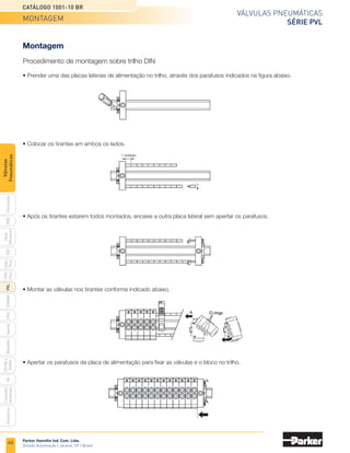 44
Válvulas pneumáticas
Série PVL
Catálogo 1001-10 BR
Parker Hannifin Ind. Com. Ltda.
Divisão Automação | Jacareí, SP | Brasil
PXB
G50
pvl
phs
HV
Nova
Miniatura
Introdução
PVN
Plus
Adex
Plus
ISOMAX
Isysnet
Moduflex
P31PA
e
P32PA
Comando
bimanual
Acessórios
Válvulas
Pneumáticas
Montagem
• Prender uma das placas laterais de alimentação no trilho, através dos parafusos indicados na figura abaixo.
Procedimento de montagem sobre trilho DIN
• Colocar os tirantes em ambos os lados.
1 módulo
• Após os tirantes estarem todos montados, encaixe a outra placa lateral sem apertar os parafusos.
• Montar as válvulas nos tirantes conforme indicado abaixo.
• Apertar os parafusos da placa de alimentação para fixar as válvulas e o bloco no trilho.
montagem
 