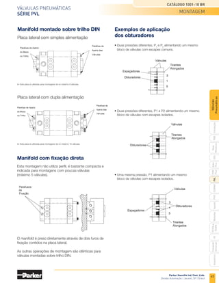 45
Válvulas pneumáticas
Série PVL
Catálogo 1001-10 BR
Parker Hannifin Ind. Com. Ltda.
Divisão Automação | Jacareí, SP | Brasil
PXB
G50
pvl
phs
HV
Nova
Miniatura
Introdução
PVN
Plus
Adex
Plus
ISOMAX
Isysnet
Moduflex
P31PA
e
P32PA
Comando
bimanual
Acessórios
Válvulas
Pneumáticas
Manifold com fixação direta
Esta montagem não utiliza perfil, é bastante compacta e
indicada para montagens com poucas válvulas
(máximo 5 válvulas).
O manifold é preso diretamente através de dois furos de
fixação contidos na placa lateral.
As outras operações de montagem são idênticas para
válvulas montadas sobre trilho DIN.
Manifold montado sobre trilho DIN Exemplos de aplicação
dos obturadores
•	Duas pressões diferentes, P1 e P2 alimentando um mesmo
	 bloco de válvulas com escapes isolados.
•	Duas pressões diferentes, P1
e P2
alimentando um mesmo
	 bloco de válvulas com escapes comuns.
• Uma mesma pressão, P1 alimentando um mesmo
	 bloco de válvulas com escapes isolados.
Placa lateral com simples alimentação
Placa lateral com dupla alimentação
	Esta placa é utilizada para montagens de no máximo 8 válvulas.
	Esta placa é utilizada para montagens de no máximo 16 válvulas.
montagem
 