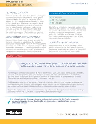 CATÁLOGO 1001-10 BR
GARANTIA / CERTIFICAÇÃO
TERMO DE GARANTIA
A Parker Hannifin Ind. e Com. Ltda, Divisão Automação,
doravante denominada simplesmente Parker, garante
os seus produtos pelo prazo de 24 (vinte e quatro)
meses, incluído o da garantia legal (primeiros 90 dias),
contados a partir da data de seu faturamento, desde
que instalados e utilizados corretamente, de acordo
com as especificações contidas em catálogos ou
manuais ou, ainda, nos desenhos aprovados pelo
cliente quando tratar-se de produto desenvolvido
em caráter especial para uma determinada aplicação.
ABRANGÊNCIA DESTA GARANTIA
A presente garantia contratual abrange apenas e tão
somente o conserto ou substituição dos produtos
defeituosos fornecidos pela Parker. A Parker não garante
seus produtos contra erros de projeto ou especificações
executadas por terceiros. A presente garantia não cobre
nenhum custo relativo à desmontagem ou substituição
de produtos que estejam soldados ou afixados de
Seleção imprópria, falha ou uso impróprio dos produtos descritos neste
catálogo podem causar morte, danos pessoais e/ou danos materiais.
A utilização correta desses produtos concede acréscimo a sua vida útil. Realize o descarte
corretamente após o término da utilização, em observação e respeito às leis e normas
ambientais em vigor.
LINHA PNEUMÁTICA
alguma forma em veículos, máquinas, equipamentos
e sistemas. Esta garantia não cobre danos causados
por agentes externos de qualquer natureza, incluindo
acidentes, falhas com energia elétrica, uso em
desacordo com as especificações e instruções,
uso indevido, negligência, modificações, reparos
e erros de instalação ou testes.
LIMITAÇÃO DESTA GARANTIA
A responsabilidade da Parker em relação a esta
garantia ou sob qualquer outra garantia expressa
ou implícita, está limitada ao conserto ou substituição
dos produtos, conforme acima mencionado.
CERTIFICAÇÕES ISO/TS/QS
ADVERTÊNCIA
ISO 9001:2008
ISO / TS 16949:2009
ISO 14001:2004
As informações contidas neste catálogo da Parker Hannifin Ind. e Com. Ltda. e seus distribuidores autorizados,
fornecem opções de produtos para aplicações por usuários que tenham habilidade técnica. É importante
que você analise os aspectos de sua aplicação, incluindo as consequências de qualquer falha, e revise as
informações que dizem respeito ao produto contido neste catálogo.
Devido à variedade de condições de operações e aplicações para estes produtos, o usuário, através de sua
própria análise e teste, é o único responsável para fazer a seleção final dos produtos e também para assegurar
que o desempenho, a segurança da aplicação e os cuidados especiais requeridos sejam atingidos.
Os produtos aqui descritos com suas características, especificações e desempenhos são objetos de mudança
pela Parker Hannifin Ind. e Com. Ltda., a qualquer hora, sem prévia notificação.
 