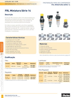 2
preparação para ar comprimido
Catálogo 1001-10 BR
Parker Hannifin Ind. Com. Ltda.
Divisão Automação | Jacareí, SP | Brasil
Série
P3A
Séries
R210/220
e
230
Série
06
e
07
Série
Hi-Flow
Série
Aço
inox
Acessórios
Série
Normal
e
Full
Size
Série
Global
Série
P3Y
Série
14
Preparacão
para
Ar
Comprimido
Conexão
Série
Copo Faixa de
pressão
Página
tabela de seleção
Tabela de Seleção das Válvulas Controle de Vazão
filtros
Reguladores
FR
conjugado
Lubrificadores
		 1/8	 1/4	 3/8	 1/2	 3/4	 1	 1 1/4	 1 1/2	 2	 Plástico	 Metálico	Aço inox
coalecentes
	 14		 X								 X			 0 A 10 bar	 4
	 P3A	 X	 X								 X			 0 a 10 bar	 6
	 Global		 X		 X	 X					 X	 X		 0 a 17 bar	 13
	 06F		 X	 X	 X						 X	 X		 0 a 17 bar	 24
	 07F			 X	 X	 X					 X	 X		 0 a 17 bar	 24
	 P3Y					 X	 X	 X	 X			 X		 0 a 17,5 bar	 45
	 Hi-Flow									 X		 X		 0 a 17 bar	 50
	 Aço inox		 X		 X								 X	 0 a 20 bar	 52
	 P3A	 X	 X								 X	 X		 0 a 10 bar	 6
	 Global		 X		 X	 X					 X	 X		 0 a 17 bar	 13
	 P3Y					 X	 X	 X	 X			 X		 0 a 17,5 bar	 45
	 Aço inox		 X		 X								 X	 0 a 20 bar	 52
	 Normal		 X	 X	 X	 X					 X	 X		 0 a 17 bar	 55
	 Full size					 X	 X				 X	 X		 0 a 17 bar	 55
	 14		 X								 X			 0 A 10 bar	 4
	 P3A	 X	 X											 0 a 10 bar	 6
	 R210/R220	
	 X									 X		 0 a 17 bar	 11
	 e R230
	 Global		 X		 X	 X					 X	 X		 0 a 17 bar	 13
	 06R		 X	 X	 X									 0 a 17 bar	 28
	 07R			 X	 X	 X								 0 a 17 bar	 28
	 P3Y					 X	 X	 X	 X			 X		 0 a 17,5 bar	 45
	 Hi-Flow									 X				 0 a 17 bar	 50
	 Aço inox		 X		 X								 X	 0 a 20 bar	 52
	 14		 X								 X			 0 A 10 bar	 4
	 P3A	 X	 X								 X	 X		 0 a 10 bar	 6
	 Global		 X		 X	 X					 X	 X		 0 a 17 bar	 13
	 06E		 X	 X	 X						 X	 X		 0 a 17 bar	 32
	 07E			 X	 X	 X					 X	 X		 0 a 17 bar	 32
	 P3Y					 X	 X	 X	 X			 X		 0 a 17,5 bar	 45
	 Aço inox		 X		 X								 X	 0 a 20 bar	 52
	 14 		 X								 X			 0 A 10 bar	 4
	 P3A	 X	 X								 X	 X		 0 a 10 bar	 6
	 Global		 X		 X	 X					 X	 X		 0 a 17 bar	 13
	 06L		 X	 X	 X						 X	 X		 0 a 17 bar	 36
	 07L			 X	 X	 X					 X	 X		 0 a 17 bar	 36
	 P3Y					 X	 X	 X	 X			 X		 0 a 17,5 bar	 45
	 Hi-Flow									 X		 X		 0 a 17 bar	 50
	 Aço inox		 X		 X								 X	 0 a 20 bar	 52
 