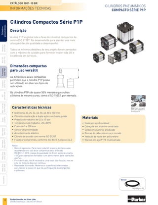 12
Cilindros pneumáticos
Compacto Série P1P
Catálogo 1001-10 BR
Parker Hannifin Ind. Com. Ltda.
Divisão Automação | Jacareí, SP | Brasil
Miniatura
Série
3300
Mini
ISO
Série
P1A
Compacto
Série
P1P
Compacto
Série
P1Q
ISO
Série
P1EB
Cilindros
pneumáticos
Mon.
com
Vál.
Série
P1EBV
Guias
Lineares
Sem
Haste
Série
P1Z
Sem
Haste
Série
OSP-P
Heavy
Duty
Série
3400
Acessórios
Heavy
Duty
Série
3520
Cilindros Compactos Série P1P
informações técnicas
Descrição
A série P1P engloba toda a faixa de cilindros compactos da
norma ISO 21287. Foi desenvolvida para atender aos mais
altos padrões de qualidade e desempenho.
Todos os mínimos detalhes de seu projeto foram pensados
com o máximo de cuidado para fornecer maior vida útil e
excelência em serviços.
Dimensões compactas
para uso versátil
As dimensões axiais compactas
permitem que o cilindro P1P possa
ser utilizado em diversos tipos de
aplicações.
Os cilindros P1P são quase 50% menores que outros
cilindros de mesmo curso, como o ISO 15552, por exemplo.
Características técnicas
•	 Diâmteros 20, 25, 32, 40, 50, 63, 80 e 100 mm
•	 Cilindros dupla ação e dupla ação com haste guiada
•	 Pressão de trabalho de 0,5 a 10 bar
•	 Temperatura de trabalho -20 a 80°C
•	 Curso de 5 a 500 mm
•	 Sensor de proximidade
•	 Amortecimento elástico
•	 Cilindro de acordo com norma ISO 21287
•	 Fluido ar comprimido, conforme ISO 8573-1; classe 3.4.3
Materiais
•	 Haste em aço Inoxidável
•	 Cabeçote em alumínio anodizado
•	 Corpo em alumínio anodizado
•	 Roscas do cabeçote em aço zincado
•	 Vedação da haste em poliuretano
•	 Mancal em aço/PTFE multicamada
Notas:
-	 Meio de operação: Para maior vida útil e operação mais suave,
	 recomenda-se o uso de ar comprimido seco e filtrado
	 ISO 8573-1:2010, classe de qualidade 3.4.3 com ponto de orvalho
	 +3°C para operações fechadas e um ponto menos para operações
	 abertas.
-	 Pré-lubrificado, não é necessária uma outra lubrificação, mas se
	 esta for feita ela deve ser contínua.
-	 Resistente à corrosão: Materiais e superfícies selecionados
	 para resistir a locais em que há uso frequente de detergentes
	 e solventes.
Sensor
Veja página 95
Nota: Clique na imagem
acima para configurar o
desenho em 3D.
 