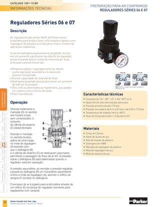26
Preparação para ar comprimido
Filtros Séries 06 e 07
Catálogo 1001-10 BR
Parker Hannifin Ind. Com. Ltda.
Divisão Automação | Jacareí, SP | Brasil
Série
P3A
Séries
R210/220
e
230
Série
06
e
07
Série
Hi-Flow
Série
Aço
inox
Acessórios
Série
Normal
e
Full
Size
Série
Global
Série
P3Y
Série
14
Preparacão
para
Ar
Comprimido
Gabarito de codificação
Série 06
0 6 F	 C	
0 7 F	 C	
		
Corpo básico de 3/8.
		
Para 17 bar, utilizar válvula de bloqueio com partida suave.
		
Corpo básico de 1/2.
		
Para 17 bar, utilizar válvula de bloqueio com partida suave.
Revisão
de produto
Revisão
de produto
Opções do copo
	
1
	 Copo de policarbonato
			 com dreno manual
			 Copo de policarbonato
	 2	 com protetor metálico e
			 dreno manual
	
4
	 Copo metálico com dreno
			 manual e visor de nível
	
5
	 Copo de policarbonato
			 com dreno automático
			 Copo de policarbonato
	 6	 com protetor metálico e
			 dreno automático
	
8
	 Copo metálico com dreno
			 automático e visor de nível
Opções do copo
	
1
	 Copo de policarbonato
			 com dreno manual
			 Copo de policarbonato
	 2	 com protetor metálico e
			 dreno manual
	
4
	 Copo metálico com dreno
			 manual e visor de nível
	
5
	 Copo de policarbonato
			 com dreno automático
			 Copo de policarbonato
	 6	 com protetor metálico e
			 dreno automático
	
8
	 Copo metálico com dreno
			 automático e visor de nível
Granulação do
elemento filtrante
	 A	 40 micra
	 B	 5 micra
Granulação do
elemento filtrante
	 A	 40 micra
	 B	 5 micra
Rosca
	Omitir	 NPT
	 1	 G
Conexão
	 1	 1/4
	 2	 3/8
	 3	 1/2
Conexão
	 3	 1/2
	 4	 3/4
Série 07
codificação
Rosca
	Omitir	 NPT
	 1	 G
 