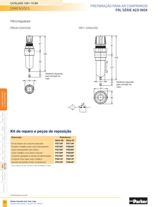 52
Catálogo 1001-10 BR
Preparação para ar comprimido
FRL série aço inox
Parker Hannifin Ind. Com. Ltda.
Divisão Automação | Jacareí, SP | Brasil
Série
P3A
Séries
R210/220
e
230
Série
06
e
07
Série
Hi-Flow
Série
Aço
inox
Acessórios
Série
Normal
e
Full
Size
Série
Global
Série
P3Y
Série
14
Preparacão
para
Ar
Comprimido
	 Conexão	 Vazão (l/min)	 Elemento filtrante	 Referência
	 	 650	 20 micra	 PF504-02DHSS
	 1/4” NPT	
450
	 Coalescente de	
PF501-02DHSS
		 	 0,3 micra
		 1980	 40 micra	 PF10-04WJSS
	 1/2” NPT	
1270
	 Coalescente de	
PF11-04WJSS
		 	 0,01 micra
Filtro
	 Conexão	 Vazão (l/min)	 Capacidade 	 Referência
			 do copo
	 1/2” NPT	 2830	 0,12 l	 PL10-04WSS
Lubrificador
	 Conexão	 Vazão (l/min)	 Faixa de regulagem	 Referência
	 1/4” NPT	 340	 0 a 8,5 bar	 PR364-02CSS
	 1/2” NPT	 2260	 0 a 8,5 bar	 PR10-04CSS
Regulador
	 Conexão	 Vazão	 Faixa de	 Elemento	 Referência
		 (l/min)	 regulagem	 filtrante
	 1/4” NPT	 340	 0 a 8,5 bar	 20 micra	 PB548-02DHCSS
	 1/2” NPT	 2040	 0 a 8,5 bar	 40 micra	 PB11-04WJCSS
	 Conexão	 Faixa de pressão	 Referência
	 1/4” NPT	 0 a 11 bar	 K4515N14160SS
	 1/2” NPT	 0 a 11 bar	 K4520N14160SS
Filtro/regulador
Manômetro em inox
Codificação
Descrição
A série de FRL construída em aço inox combina higiene
e durabilidade. A resistência à corrosão, propriedades
higiênicas e fácil limpeza fazem deste produto a melhor
alternativa nas mais diversas aplicações, que envolvem
tanto ambientes agressivos quanto de sala limpa como:
indústria de processos e bebidas, óleo e gás, papel e
celulose, química e alimentícia.
Desenvolvida em aço inox 316, vedações em
fluorelastômero carbono e manoplas em acetal
nas bitolas de 1/4” e 1/2” com pressão de trabalho
de até 21 bar.
Atende às especificações NACE (National Association of
Corrosion Engineers).
FRL Série Aço Inox
Características técnicas
•	 Conexões de 1/4” e 1/2” NPT
•	 Pressão de trabalho até 21 bar
•	 Elemento filtrante de 20 a 40 micra
•	 Elemento coalescente de 0,03 micra
•	 Dreno com rosca fêmea 1/8 NPT
Materiais
•	 Corpo de aço inox 316
•	 Copo em aço inox 316
•	 Dreno em aço inox 316
•	 Manopla de acetal
•	 Vedações em fluorelastômero
Informações técnicas e codificação
Nota: Clique na imagem
acima para configurar o
desenho em 3D.
 