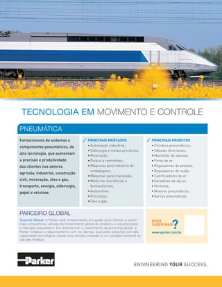 TECNOLOGIA EM MOVIMENTO E CONTROLE
Fornecimento de sistemas e
componentes pneumáticos, de
alta tecnologia, que aumentam
a precisão e produtividade
dos clientes nos setores
agrícola, industrial, construção
civil, mineração, óleo e gás,
transporte, energia, siderurgia,
papel e celulose.
PNEUMÁTICA
PRINCIPAIS MERCADOS
• Automação industrial;
• Siderurgia e metais primários;
• Mineração;
• Ônibus e caminhões;
• Máquinas para indústria de
embalagens;
• Máquinas para impressão;
• Medicina, biociências e
farmacêuticas;
• Automotivo;
• Processos;
• Óleo e gás.
PRINCIPAIS PRODUTOS
• Cilindros pneumáticos;
• Válvulas direcionais;
• Manifolds de válvulas;
• Fitros de ar;
• Reguladores de pressão;
• Reguladores de vazão;
• Lubrificadores de ar;
• Geradores de vácuo;
• Ventosas;
• Motores pneumáticos;
• Garras pneumáticas.
QUER
SABER MAIS
?
www.parker.com.br
PARCEIRO GLOBAL
Suporte Global: A Parker está comprometida em ajudar seus clientes a serem
mais competitivos, através do fornecimento global de produtos e soluções para
o mercado pneumático. Em sintonia com o crescimento da economia global, a
Parker fortalece o relacionamento com os clientes, buscando soluções com alta
capacidade tecnológica, desde uma simples conexão a um complexo terminal de
válvulas fieldbus.
 