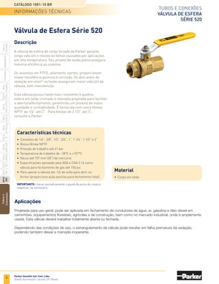 2
TUBOS E CONEXÕES
CATÁLOGO 1001-10 BR
Parker Hannifin Ind. Com. Ltda.
Divisão Automação | Jacareí, SP | Brasil
INTRODUÇÃO
Os produtos Fluid Connectors da Parker Hannifin estão presentes em todos
os mercados e apresentam soluções para todas as áreas de condução de fluidos.
A MAIS COMPLETA LINHA
PARA CONDUÇÃO DE FLUIDOS
Tubos
e
Conexões
Série
520
Série
502
Série
26
Rectus
Série
425-S
Séries
3251
e
PTF
Série
500
Série
20
Série
PFC
Série
Easylok
Prestolok
Adaptadores
Tubos
e
Cortador
Série
502SS
Séries
608
e
609
Mangueiras hidráulicas
e conexões
Mangueiras, conexões e
tubos termoplásticas Mangueiras industriais
Baixa, média, alta e super alta pressão;
Mangueiras de refrigeração;
Mangueiras de freio a ar;
Mangueiras de combustível;
Conexões prensadas e reusáveis;
Adaptadores;
Equipamentos e acessórios.
Mangueiras espiraladas;
Mangueiras hidráulicas e pneumáticas;
Mangueiras em PTFE;
Mangueiras Polyflex;
Tubos termoplásticos.
Ácidos e químicos;
Ar, água e gases;
Bomba de gasolina;
Caminhão tanque;
Sucção e descarga;
Pintura;
Solda;
Vapor;
GLP.
Catálogo 4400 USA Catálogo 4660 USA Catálogo 4800 USA
Catálogo 4400 UK Catálogo 4460 UK Catálogo 4810 OEM
Conexões para tubos Engates rápidos Conexões, tubos e válvulas
para baixa pressão
Triple-Lok - JIC 37°;
Seal-Lok - face plana com anel;
EO-Plus;
EO2-Plus;
Adaptadores;
Válvulas de esfera;
Válvulas de agulha;
Válvulas de retenção;
Equipamentos e acessórios.
Pneumáticos;
Hidráulicos;
Agrícolas;
Válvulas de retenção;
Juntas oscilantes;
Pistolas de ar.
Conexões termoplásticas;
Conexões de latão;
Conexões instantâneas;
Espigões para mangueiras;
Válvulas de esfera;
Válvulas de agulha;
Válvulas controladoras de fluxo;
Tubos termoplásticos.
Catálogo 4300 USA Catálogo 3800 USA Catálogo 3501E USA
Catálogo 4100-10 UK Catálogo 3800-HYD/UK Catálogo 0570/PT
 