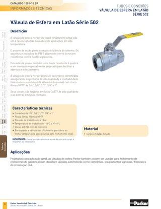 6
Tubos e conexões
Válvula de esferA
Série 500
Catálogo 1001-10 BR
Parker Hannifin Ind. Com. Ltda.
Divisão Automação | Jacareí, SP | Brasil
Tubos
e
Conexões
Série
520
Série
502
Série
26
Rectus
Série
425-S
Séries
3251
e
PTF
Série
500
Série
20
Série
PFC
Série
Easylok
Prestolok
Adaptadores
Tubos
e
Cortador
Série
502SS
Séries
608
e
609
Válvula de Esfera Série 500
Características técnicas
•	Conexões de 1/4”, 3/8”, 1/2”, 3/4”, 1”, 1 1/4”, 1 1/2” e 2”
•	 Rosca fêmea NPTF
•	 Pressão de trabalho até 41 bar
•	 Temperatura de trabalho de -18°C a +149°C
•	 Vácuo até 736 mm de mercúrio
•	Especificações aprovado pela AGA e CGA 3.16 como
	 válvula para fechamento de gás até 150 psi
•	 Para operar a válvula dar 1/4 de volta para abrir ou
	 fechar (proporciona ação positiva para fechamento total)
Descrição
A válvula de esfera de corpo forjado tem longa vida
útil e resiste à falhas causadas por aplicações em alta
temperatura. O projeto de vazão plena assegura eficiência
do sistema.
Os assentos e vedações de PTFE altamente inerte
fornecem resistência contra fluidos agressivos.
Esta válvula possui também uma haste resistente à quebra
e um manípulo especialmente projetado para facilitar a
abertura e o fechamento.
Seus corpos são forjados em latão CA377 de alta qualidade
e as esferas em latão cromado.
Importante: checar periodicamente o ajuste da porca do corpo e
reapertar, se necessário.
Material
•	Corpo em latão
Aplicações
Projetadas para aplicação geral, as válvulas de esfera Parker também podem ser usadas para fechamento de
condutores de gasolina e óleo diesel em veículos automotores como caminhões, equipamentos agrícolas, florestais e
de construção civil.
Informações técnicas
 