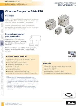 22
Cilindros pneumáticos
Compacto Série P1Q
Catálogo 1001-10 BR
Parker Hannifin Ind. Com. Ltda.
Divisão Automação | Jacareí, SP | Brasil
Miniatura
Série
3300
Mini
ISO
Série
P1A
Compacto
Série
P1P
Compacto
Série
P1Q
ISO
Série
P1EB
Cilindros
pneumáticos
Mon.
com
Vál.
Série
P1EBV
Guias
Lineares
Sem
Haste
Série
P1Z
Sem
Haste
Série
OSP-P
Heavy
Duty
Série
3400
Acessórios
Heavy
Duty
Série
3520
Cilindros Compactos Série P1Q
informações técnicas
Descrição
A série P1Q engloba toda a faixa de cilindros compactos
da norma ISO 15524. Foi desenvolvida para atender aos
mais altos padrões de qualidade e desempenho.
Todos os mínimos detalhes de seu projeto foram
pensados com o máximo de cuidado para fornecer maior
vida útil e excelência em serviços.
Dimensões compactas
para uso versátil
As dimensões axiais compactas
permitem que o cilindro P1Q possa
ser utilizado em diversos tipos de
aplicações.
Os cilindros P1Q são quase 50% menores que outros
cilindors de mesmo curso, como o ISO 15524, por
exemplo.
•	 Diâmetros 12, 16, 20, 25, 32, 40, 50, 63, 80 e 100 mm
•	 Cilindros dupla ação
•	 Pressão de trabalho de 0,5 a 10 bar
•	 Temperatura de trabalho de -20 a 80°C
•	 Curso de 5 a 500 mm
•	 Sensor de proximidade
•	 Amortecimento elástico
•	 Cilindro de acordo com norma ISO 15524
•	 Fluido ar comprimido, conforme ISO 8573-1; classe 3.4.3
•	 Haste em aço SAE 1045 cromado (Ø40 a 100 mm) e
	 aço inoxidável (Ø12 a 32 mm)
•	 Cabeçotes em latão
•	 Vedações em borracha nitrílica (NBR)
•	 Camisa e êmbolo do cilindro em alumínio anodizado
Notas:
-	 Meio de operação:  Para maior vida útil e operação mais
	 suave, recomenda-se o uso de ar comprimido seco e filtrado
	 ISO 8573-1:2010, classe de qualidade 3.4.3 com ponto de orvalho
	 +3°C para operações fechadas e um ponto menos para operações
	 abertas.
-	 Pré-lubrificado, não é necessária uma outra lubrificação, mas se
	 esta for feita ela deve ser contínua.
-	 Resistente à corrosão: Materiais e superfícies selecionados
	 para resistir a locais em que há uso frequente de detergentes
	 e solventes.
Sensor
Veja página 95
Características técnicas
Materiais
Nota: Clique na imagem
acima para configurar o
desenho em 3D.
 