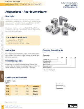 42
Tubos e conexões
Conexões Prestolok Plus
(polegada)
Catálogo 1001-10 BR
Parker Hannifin Ind. Com. Ltda.
Divisão Automação | Jacareí, SP | Brasil
Tubos
e
Conexões
Série
520
Série
502
Série
26
Rectus
Série
425-S
Séries
3251
e
PTF
Série
500
Série
20
Série
PFC
Série
Easylok
Prestolok
Adaptadores
Tubos
e
Cortador
Série
502SS
Séries
608
e
609
	Bitola	 Rosca	 C	 J	 L	 Referência
	 do tubo 	 BSPP	 sext.	
4
	 1/8-28	13	 6	 21,7	 F4PB4-1/8
		 1/4-19	16	 9	 23,2	 F4PB4-1/4
6
	 1/8-28	13	 6	 25,3	 F4PB6-1/8
		 1/4-19	16	 9	 26,0	 F4PB6-1/4
		 1/4-19	16	 9	 27,4	 F4PB8-1/4
8	 1/8-28	14	 6	 27,4	 F4PB8-1/8
		 3/8-19	20	 9	 28,0	 F4PB8-3/8
		 1/4-19	17	 9	 35,4	F4PB10-1/4
10	 3/8-19	20	 9	 31,4	 F4PB10-3/8
		 1/2-14	24	 12	 30,3	
F4PB10-1/2
		 1/4-19	20	 9	 36,0	 F4PB12-1/4
12	 3/8-19	20	 9	 35,7	 F4PB12-3/8
		 1/2-14	24	 12	 34,1	 F4PB12-1/2
14
	 3/8-19	22	 9	 38,3	 F4PB14-3/8
		 1/2-14	24	 12	 37,4	 F4PB14-1/2
L
C
Sext.
J
C64PB - Cotovelo macho orientável
Tubo / rosca BSPP
	Bitola	 Rosca	 C	 C4	 M	 N	 Referência
	 do tubo 	 BSPP	 sext.	 sext.
4
	 1/8-28	10	 14	 18	 26,5	 C64PB4-1/8
		 1/4-19	10	 19	 18	 31,5	 C64PB4-1/4
6
	 1/8-28	12	 14	 20	 30,0	 C64PB6-1/8
		 1/4-19	12	 19	 20	 33,0	 C64PB6-1/4
		 1/8-28	14	 14	 22	 30,0	 C64PB8-1/8
8	 1/4-19	14	 19	 22	 35,0	 C64PB8-1/4
		 3/8-19	14	 22	 22	 36,0	 C64PB8-3/8
10
	 1/4-19	17	 19	 28	 39,0	 C64PB10-1/4
		 3/8-19	17	 22	 28	 40,0	 C64PB10-3/8
12
	 1/4-19	22	 19	 30	 41,0	 C64PB12-1/4
		 3/8-19	22	 22	 30	 42,0	 C64PB12-3/8
14
	 3/8-19	25	 22	 34	 46,0	 C64PB14-3/8
		 1/2-14	25	 27	 34	 50,5	 C64PB14-1/2
M
N
C
C 4
Codificação e dimensões
F4PB - União macho
Tubo / rosca BSPP
• Dimensões em mm.
codificação e dimensões
 