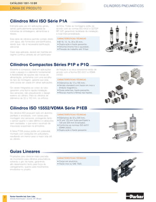 CILINDROS PNEUMÁTICOS
CATÁLOGO 1001-10 BR
LINHA DE PRODUTO
Parker Hannifin Ind. Com. Ltda.
Divisão Automação | Jacareí, SP | Brasil
Guias Lineares
Projetadas para oferecer maior precisão
de movimento para cilindros pneumáticos,
evitando o giro da haste, garantindo
alto desempenho tanto para força de
carregamento, quanto para movimentos
envolvidos no projeto.
CARACTERÍSTICAS TÉCNICAS
• Corpo em alumínio;
• Haste inox ou SAE 1045.
Cilindros Mini ISO Série P1A
Indicada para uso em aplicações gerais,
sendo particularmente apropriada às
indústrias de embalagens, alimentícias e
têxteis.
Esta série de cilindros permite contato direto
com água, são fornecidos pré-lubrificados,
sendo que, não é necessária lubrificação
adicional.
Caso seja aplicada, deverá ser mantida em
regime contínuo através de um lubrificador
CARACTERÍSTICAS TÉCNICAS
• Ø 10, 12, 16, 20 e 25 mm;
• Dupla ação e haste passante;
• Amortecimento fixo e ajustável;
• Pressão de trabalho até 10 bar.
de linha. Todas as montagens estão de
acordo com as normas ISO 6432 e CETOP
RP 52P, garantindo facilidade de instalação
e total intercambialidade.
Cilindros Compactos Séries P1P e P1Q
Eficiente e compacto, ideal em aplicações
onde o espaço é o elemento fundamental.
A flexibilidade de opções das roscas de
alimentação, juntamente com uma escolha
do tipo de montagem, garante que esta
série possa ser usada em várias aplicações.
Os canais integrados ao corpo do tubo
garantem uma fácil e rápida instalação
dos sensores, não prejudicando o design
externo do cilindro. Para os cilindros de
diâmetros de 32 a 100 mm, os orifícios
CARACTERÍSTICAS TÉCNICAS
• Diâmetros de 12 a 100 mm;
• Versão standard com haste em inox e
êmbolo magnético;
• Guias externas, haste passante;
• Roscas macho e fêmea nas hastes.
de fixação e os seus acessórios estão de
acordo com a Norma ISO 6431 e VDMA
24562.
Cilindros Compactos Séries P1P e P1Q
Cilindros ISO 15552/VDMA Série P1EB
Os cilindros ISO possuem tubo em alumínio
perfilado e anodizado, com canais para
montagem dos sensores, protegendo tanto
o sensor quanto o cabo elétrico e cabeçotes
sem cavidades, o que evita o acúmulo de
impurezas suspensas na atmosfera.
A Série P1EB possui pistão em poliacetal,
montado com vedações em poliuretano,
resultando em menor peso e maior vida útil
ao cilindro.
CARACTERÍSTICAS TÉCNICAS
• Diâmetros de 32 a 320 mm;
• 32 até 125 mm (tubo perfilado) e
160 até 320 mm (tirantado);
• Conforme as normas ISO 6431/
VDMA 24562;
• Dupla ação e haste passante.
Guias Lineares
2
 