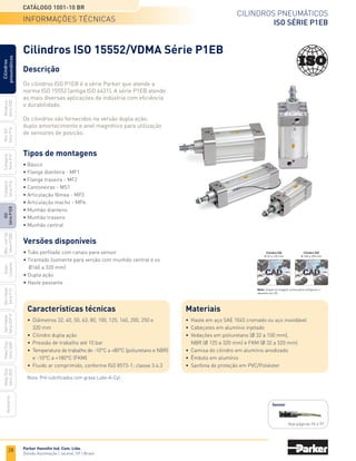 28
Cilindros pneumáticos
ISO Série P1EB
Catálogo 1001-10 BR
Parker Hannifin Ind. Com. Ltda.
Divisão Automação | Jacareí, SP | Brasil
Miniatura
Série
3300
Mini
ISO
Série
P1A
Compacto
Série
P1P
Compacto
Série
P1Q
ISO
Série
P1EB
Cilindros
pneumáticos
Mon.
com
Vál.
Série
P1EBV
Guias
Lineares
Sem
Haste
Série
P1Z
Sem
Haste
Série
OSP-P
Heavy
Duty
Série
3400
Acessórios
Heavy
Duty
Série
3520
Cilindros ISO 15552/VDMA Série P1EB
Descrição
Os cilindros ISO P1EB é a série Parker que atende a
norma ISO 15552 (antiga ISO 6431). A série P1EB atende
as mais diversas aplicações da indústria com eficiência
e durabilidade.
Os cilindros são fornecidos na versão dupla ação,
duplo amortecimento e anel magnético para utilização
de sensores de posição.
Versões disponíveis
• Tubo perfilado com canais para sensor
• Tirantado (somente para versão com munhão central e os
	 Ø160 a 320 mm)
• Dupla ação
• Haste passante
Tipos de montagens
• Básico
• Flange dianteira - MF1
• Flange traseira - MF2
• Cantoneiras - MS1
• Articulação fêmea - MP2
• Articulação macho - MP4
• Munhão dianteiro
• Munhão traseiro
• Munhão central
Sensor
Veja páginas 96 e 97
Características técnicas
•	 Diâmetros 32, 40, 50, 63, 80, 100, 125, 160, 200, 250 e
	 320 mm
•	 Cilindro dupla ação
•	 Pressão de trabalho até 10 bar
•	 Temperatura de trabalho de -10°C a +80°C (poliuretano e NBR)
	 e -10°C a +180°C (FKM)
•	 Fluido ar comprimido, conforme ISO 8573-1; classe 3.4.3
Nota: Pré-lubrificados com graxa Lube-A-Cyl.	
informações técnicas
Materiais
•	 Haste em aço SAE 1045 cromado ou aço inoxidável
•	 Cabeçotes em alumínio injetado
•	 Vedações em poliuretano (Ø 32 a 100 mm),
	 NBR (Ø 125 a 320 mm) e FKM (Ø 32 a 320 mm)
•	 Camisa do cilindro em alumínio anodizado
•	 Êmbolo em alumínio
•	 Sanfona de proteção em PVC/Poliéster
Nota: Clique na imagem acima para configurar o
desenho em 3D.
Cilindro ISO
Ø 32 a 125 mm
Cilindro ISO
Ø 160 a 320 mm
 