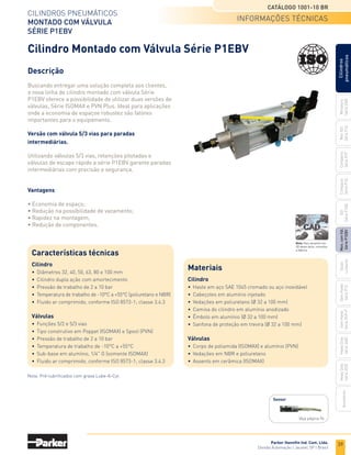39
Parker Hannifin Ind. Com. Ltda.
Divisão Automação | Jacareí, SP | Brasil
CILINDROS PNEUMÁTICOS
MONTADO COM VÁLVULA
SÉRIE P1EBV
CATÁLOGO 1001-10 BR
Miniatura
Série
3300
Mini
ISO
Série
P1A
Compacto
Série
P1P
Compacto
Série
P1Q
ISO
Série
P1EB
Cilindros
pneumáticos
Mon.
com
Vál.
Série
P1EBV
Guias
Lineares
Sem
Haste
Série
P1Z
Sem
Haste
Série
OSP-P
Heavy
Duty
Série
3400
Acessórios
Heavy
Duty
Série
3520
Cilindro Montado com Válvula Série P1EBV
Descrição
Buscando entregar uma solução completa aos clientes,
a nova linha de cilindro montado com válvula Série
P1EBV oferece a possibilidade de utilizar duas versões de
válvulas, Série ISOMAX e PVN Plus. Ideal para aplicações
onde a economia de espaçoe robustez são fatores
importantes para o equipamento.
Versão com válvula 5/3 vias para paradas
intermediárias.
Utilizando válvulas 5/3 vias, retenções pilotadas e
válvulas de escape rápido a série P1EBV garante paradas
intermediárias com precisão e segurança.
Vantagens
• Economia de espaço;
• Redução na possibilidade de vazamento;
• Rapidez na montagem;
• Redução de componentes.
informações tÉcnicas
Nota: Pré-lubrificados com graxa Lube-A-Cyl.
Características técnicas
Cilindro
• Diâmetros 32, 40, 50, 63, 80 e 100 mm
• Cilindro dupla ação com amortecimento
• Pressão de trabalho de 2 a 10 bar
• Temperatura de trabalho de -10°C a +55°C (poliuretano e NBR)
• Fluido ar comprimido, conforme ISO 8573-1; classe 3.4.3
Válvulas
• Funções 5/2 e 5/3 vias
• Tipo construtivo em Poppet (ISOMAX) e Spool (PVN)
• Pressão de trabalho de 2 a 10 bar
• Temperatura de trabalho de -10°C a +55°C
• Sub-base em alumínio, 1/4" G (somente ISOMAX)
• Fluido ar comprimido, conforme ISO 8573-1; classe 3.4.3
Materiais
Cilindro
• Haste em aço SAE 1045 cromado ou aço inoxidável
• Cabeçotes em alumínio injetado
• Vedações em poliuretano (Ø 32 a 100 mm)
• Camisa do cilindro em alumínio anodizado
• Êmbolo em alumínio (Ø 32 a 100 mm)
• Sanfona de proteção em trevira (Ø 32 a 100 mm)
Válvulas
• Corpo de poliamida (ISOMAX) e alumínio (PVN)
• Vedações em NBR e poliuretano
• Assento em cerâmica (ISOMAX)
Sensor
Veja página 96
Nota: Para desenho em
3D desta série, consultar
a fábrica.
 
