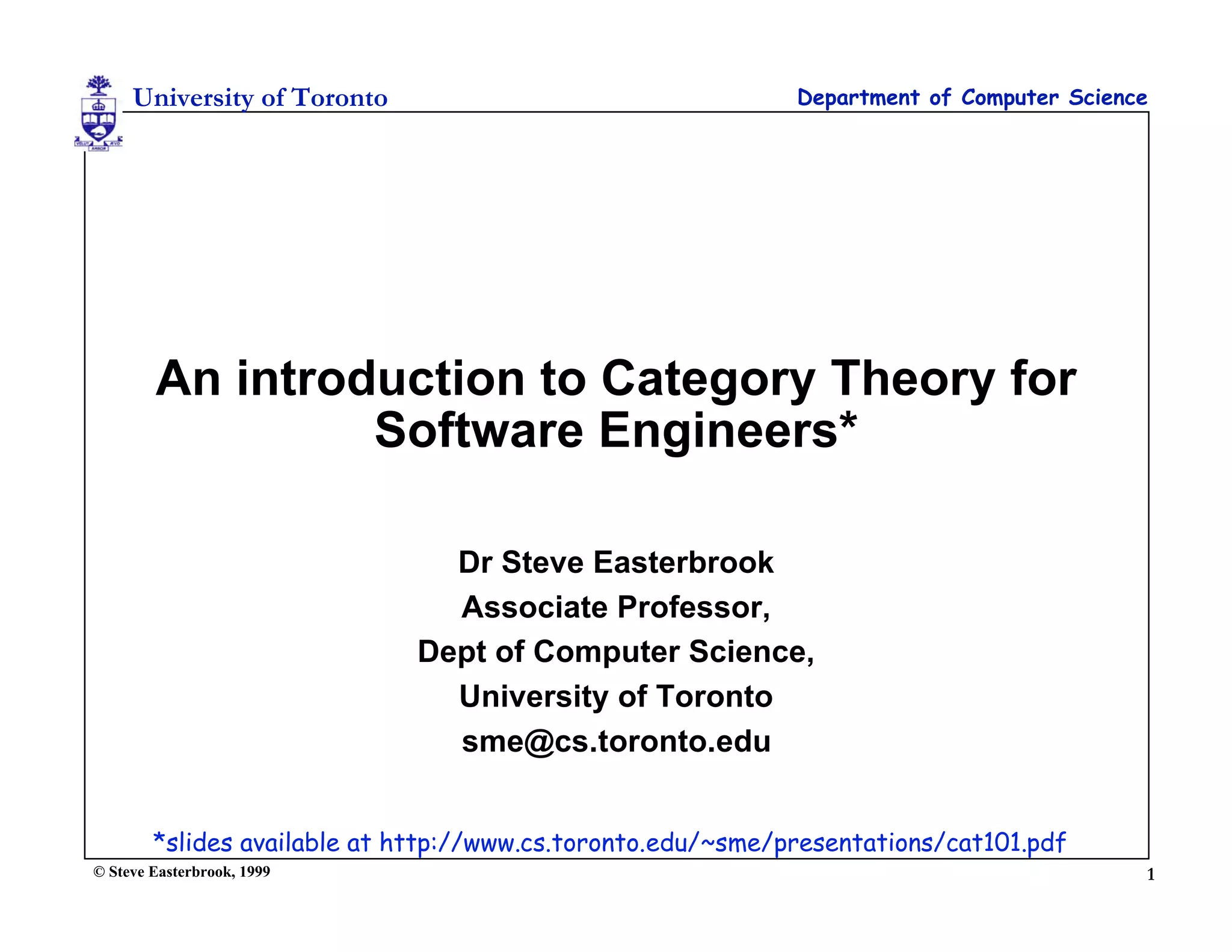 University of Toronto                                   Department of Computer Science




        An introduction to Category Theory for
                 Software Engineers*

                               Dr Steve Easterbrook
                               Associate Professor,
                             Dept of Computer Science,
                               University of Toronto
                               sme@cs.toronto.edu


        *slides available at http://www.cs.toronto.edu/~sme/presentations/cat101.pdf
© Steve Easterbrook, 1999                                                                 1
 