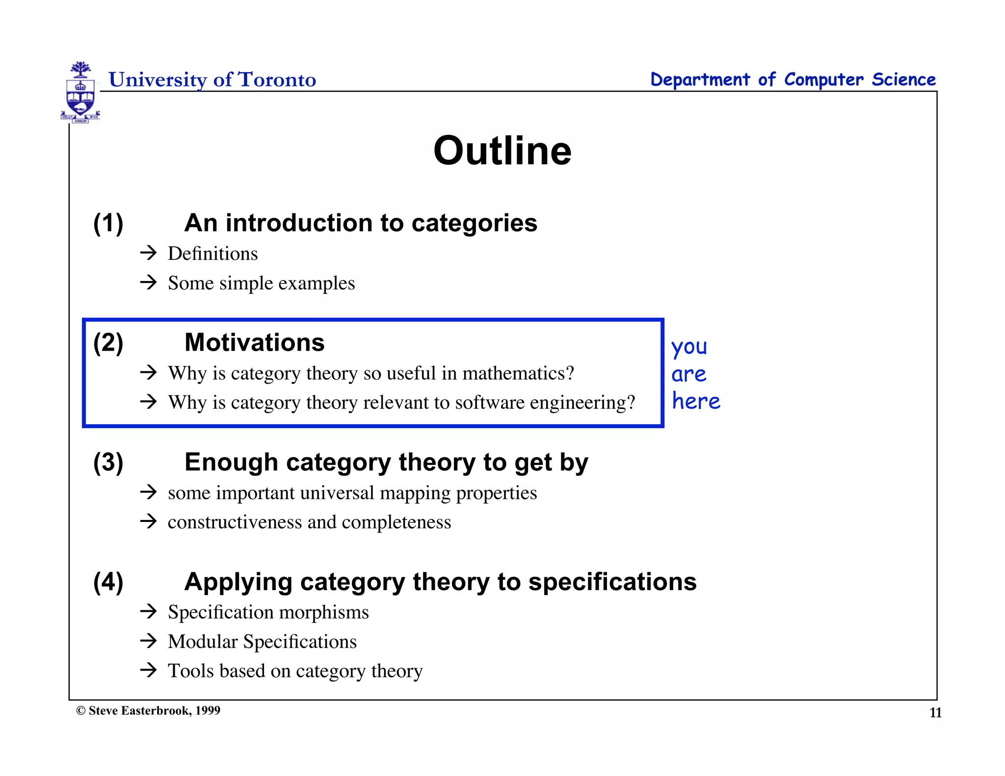 University of Toronto                                             Department of Computer Science



                                             Outline
  (1)             An introduction to categories
           Deﬁnitions
           Some simple examples


  (2)             Motivations                                            you
           Why is category theory so useful in mathematics?             are
           Why is category theory relevant to software engineering?     here

  (3)             Enough category theory to get by
           some important universal mapping properties
           constructiveness and completeness


  (4)             Applying category theory to specifications
           Speciﬁcation morphisms
           Modular Speciﬁcations
           Tools based on category theory
© Steve Easterbrook, 1999                                                                           11
 