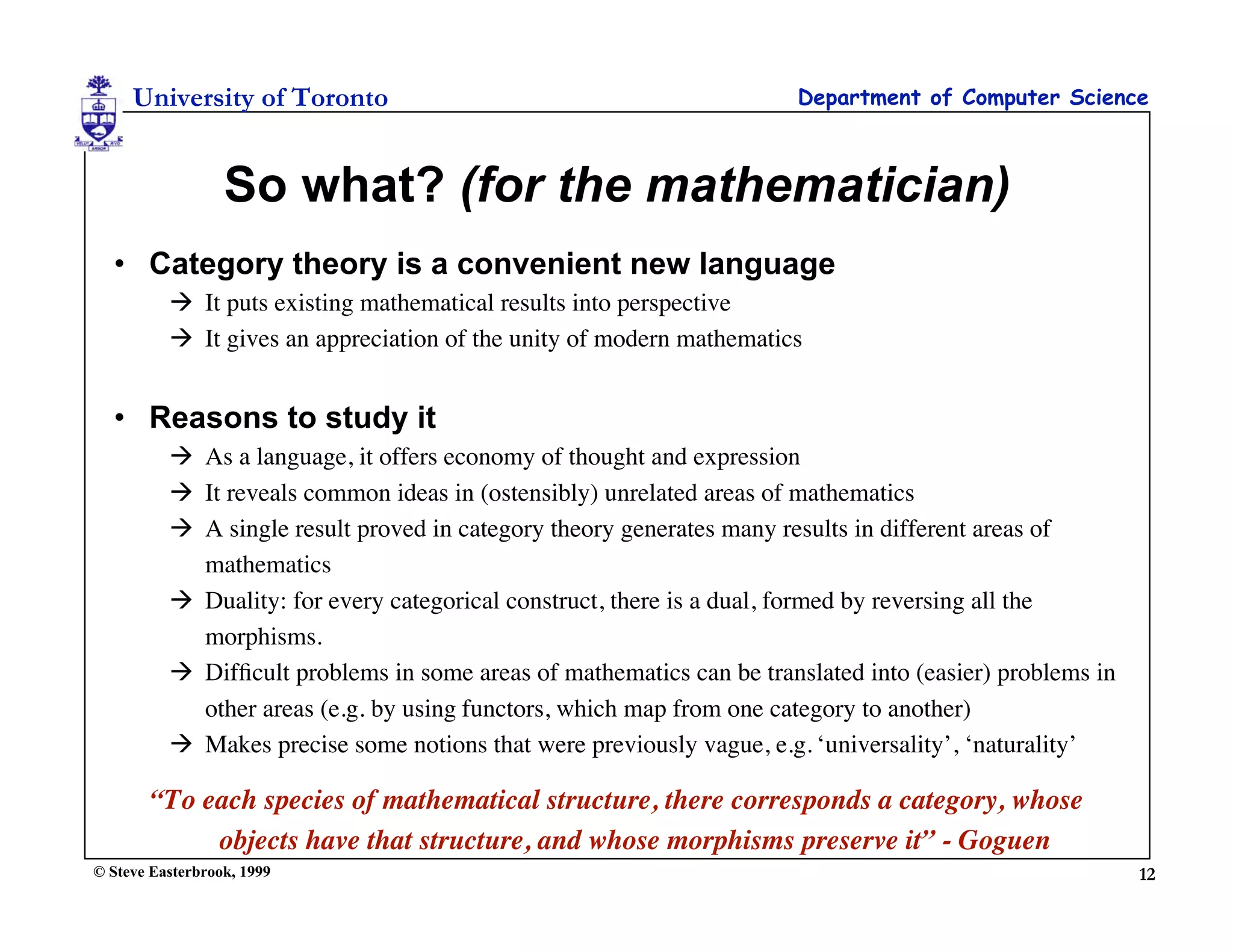 University of Toronto                                             Department of Computer Science



                  So what? (for the mathematician)
  • Category theory is a convenient new language
           It puts existing mathematical results into perspective
           It gives an appreciation of the unity of modern mathematics


  • Reasons to study it
           As a language, it offers economy of thought and expression
           It reveals common ideas in (ostensibly) unrelated areas of mathematics
           A single result proved in category theory generates many results in different areas of
            mathematics
           Duality: for every categorical construct, there is a dual, formed by reversing all the
            morphisms.
           Difﬁcult problems in some areas of mathematics can be translated into (easier) problems in
            other areas (e.g. by using functors, which map from one category to another)
           Makes precise some notions that were previously vague, e.g. ‘universality’, ‘naturality’

        “To each species of mathematical structure, there corresponds a category, whose
             objects have that structure, and whose morphisms preserve it” - Goguen
© Steve Easterbrook, 1999                                                                                12
 