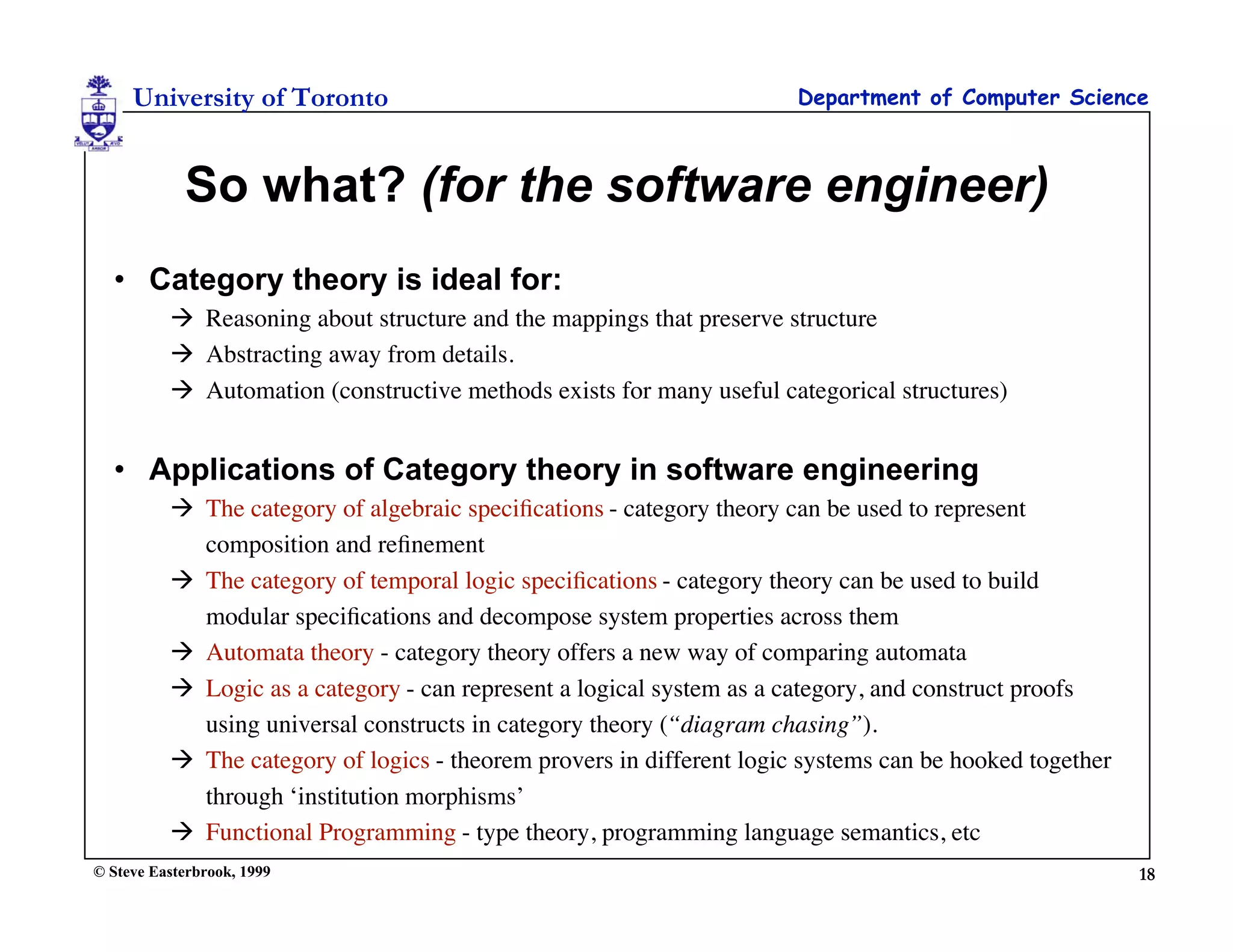 University of Toronto                                             Department of Computer Science



            So what? (for the software engineer)
  • Category theory is ideal for:
           Reasoning about structure and the mappings that preserve structure
           Abstracting away from details.
           Automation (constructive methods exists for many useful categorical structures)


  • Applications of Category theory in software engineering
           The category of algebraic speciﬁcations - category theory can be used to represent
            composition and reﬁnement
           The category of temporal logic speciﬁcations - category theory can be used to build
            modular speciﬁcations and decompose system properties across them
           Automata theory - category theory offers a new way of comparing automata
           Logic as a category - can represent a logical system as a category, and construct proofs
            using universal constructs in category theory (“diagram chasing”).
           The category of logics - theorem provers in different logic systems can be hooked together
            through ‘institution morphisms’
           Functional Programming - type theory, programming language semantics, etc
© Steve Easterbrook, 1999                                                                                18
 