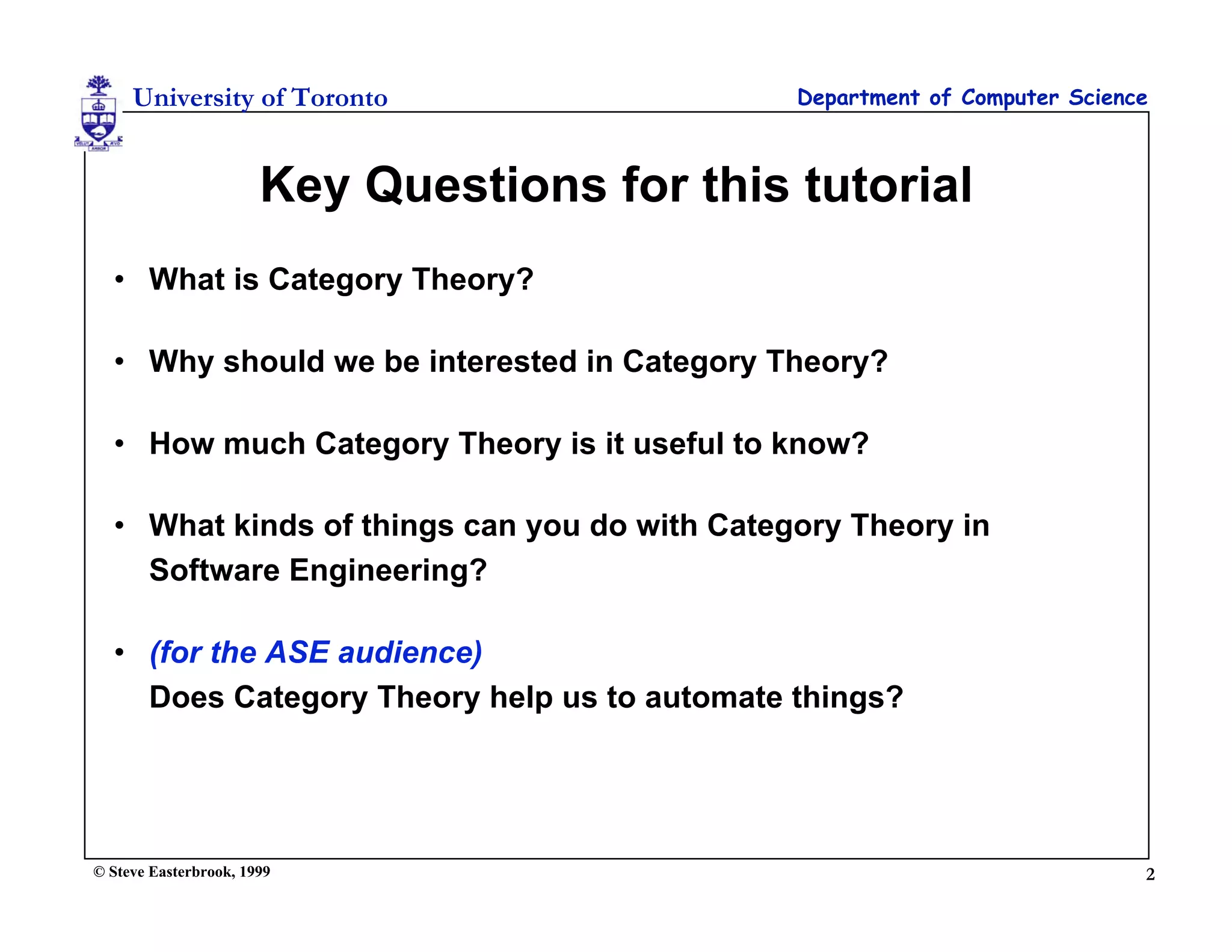 University of Toronto                    Department of Computer Science



                       Key Questions for this tutorial
  • What is Category Theory?

  • Why should we be interested in Category Theory?

  • How much Category Theory is it useful to know?

  • What kinds of things can you do with Category Theory in
    Software Engineering?

  • (for the ASE audience)
    Does Category Theory help us to automate things?




© Steve Easterbrook, 1999                                                  2
 
