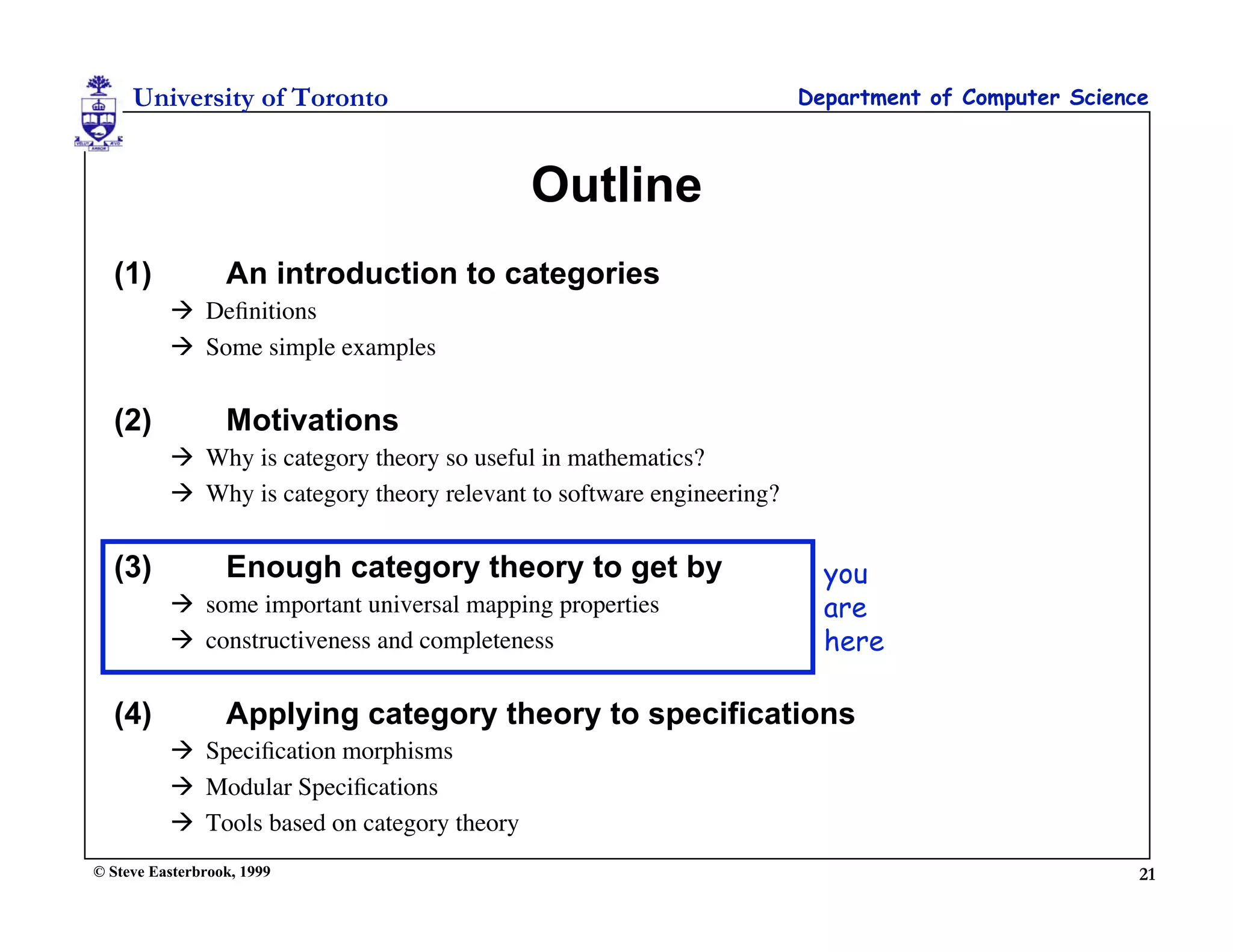 University of Toronto                                             Department of Computer Science



                                             Outline
  (1)             An introduction to categories
           Deﬁnitions
           Some simple examples


  (2)             Motivations
           Why is category theory so useful in mathematics?
           Why is category theory relevant to software engineering?


  (3)             Enough category theory to get by                       you
           some important universal mapping properties                  are
           constructiveness and completeness                            here

  (4)             Applying category theory to specifications
           Speciﬁcation morphisms
           Modular Speciﬁcations
           Tools based on category theory
© Steve Easterbrook, 1999                                                                           21
 