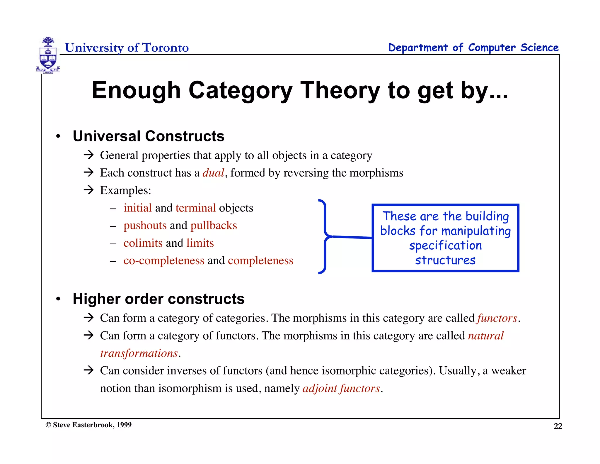 University of Toronto                                            Department of Computer Science



             Enough Category Theory to get by...
  • Universal Constructs
           General properties that apply to all objects in a category
           Each construct has a dual, formed by reversing the morphisms
           Examples:
             – initial and terminal objects
                                                                       These are the building
             – pushouts and pullbacks                                  blocks for manipulating
             – colimits and limits                                          specification
             – co-completeness and completeness                              structures


  • Higher order constructs
           Can form a category of categories. The morphisms in this category are called functors.
           Can form a category of functors. The morphisms in this category are called natural
            transformations.
           Can consider inverses of functors (and hence isomorphic categories). Usually, a weaker
            notion than isomorphism is used, namely adjoint functors.

© Steve Easterbrook, 1999                                                                            22
 