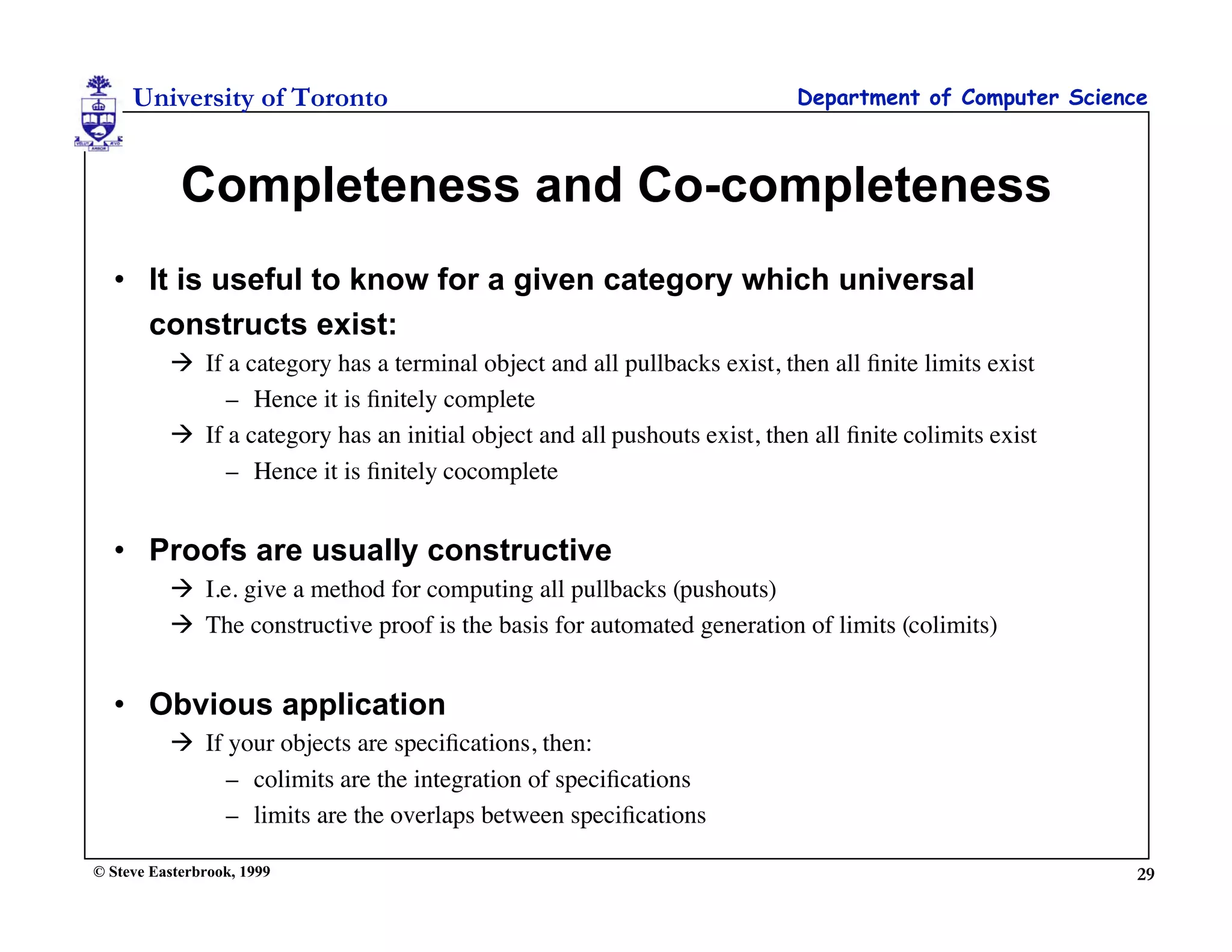 University of Toronto                                                 Department of Computer Science



            Completeness and Co-completeness
  • It is useful to know for a given category which universal
    constructs exist:
           If a category has a terminal object and all pullbacks exist, then all ﬁnite limits exist
               – Hence it is ﬁnitely complete
           If a category has an initial object and all pushouts exist, then all ﬁnite colimits exist
               – Hence it is ﬁnitely cocomplete


  • Proofs are usually constructive
           I.e. give a method for computing all pullbacks (pushouts)
           The constructive proof is the basis for automated generation of limits (colimits)


  • Obvious application
           If your objects are speciﬁcations, then:
               – colimits are the integration of speciﬁcations
               – limits are the overlaps between speciﬁcations

© Steve Easterbrook, 1999                                                                               29
 