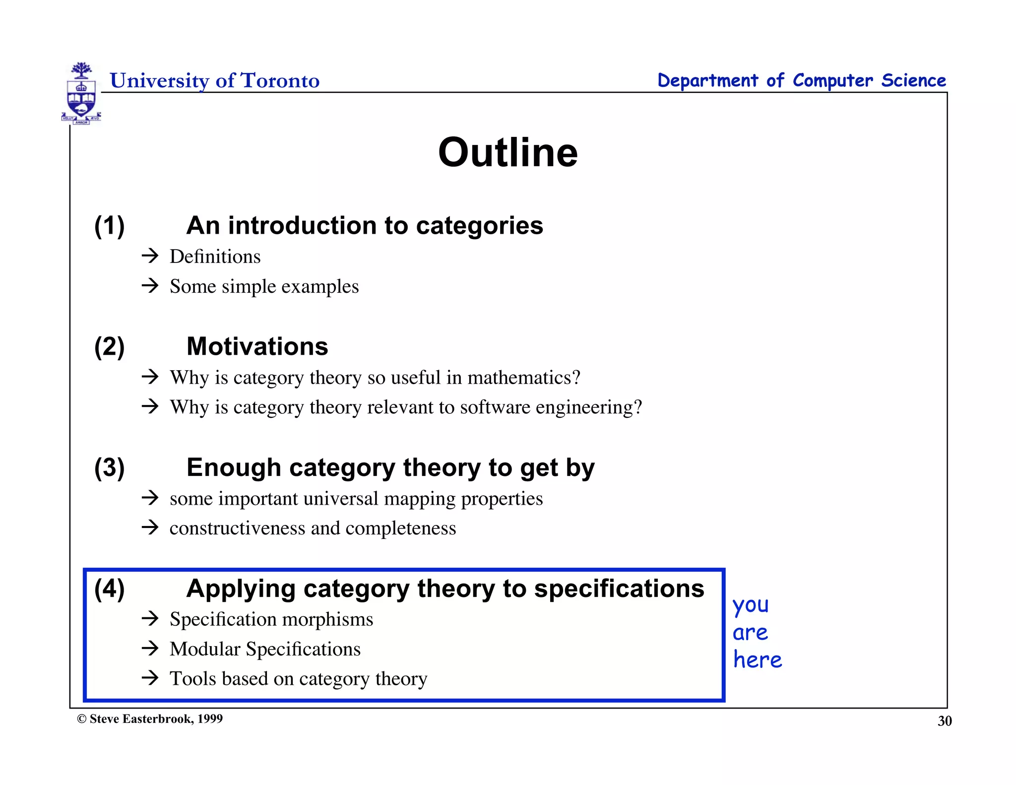 University of Toronto                                             Department of Computer Science



                                             Outline
  (1)             An introduction to categories
           Deﬁnitions
           Some simple examples


  (2)             Motivations
           Why is category theory so useful in mathematics?
           Why is category theory relevant to software engineering?


  (3)             Enough category theory to get by
           some important universal mapping properties
           constructiveness and completeness


  (4)             Applying category theory to specifications
                                                                              you
           Speciﬁcation morphisms
                                                                              are
           Modular Speciﬁcations
                                                                              here
           Tools based on category theory
© Steve Easterbrook, 1999                                                                           30
 