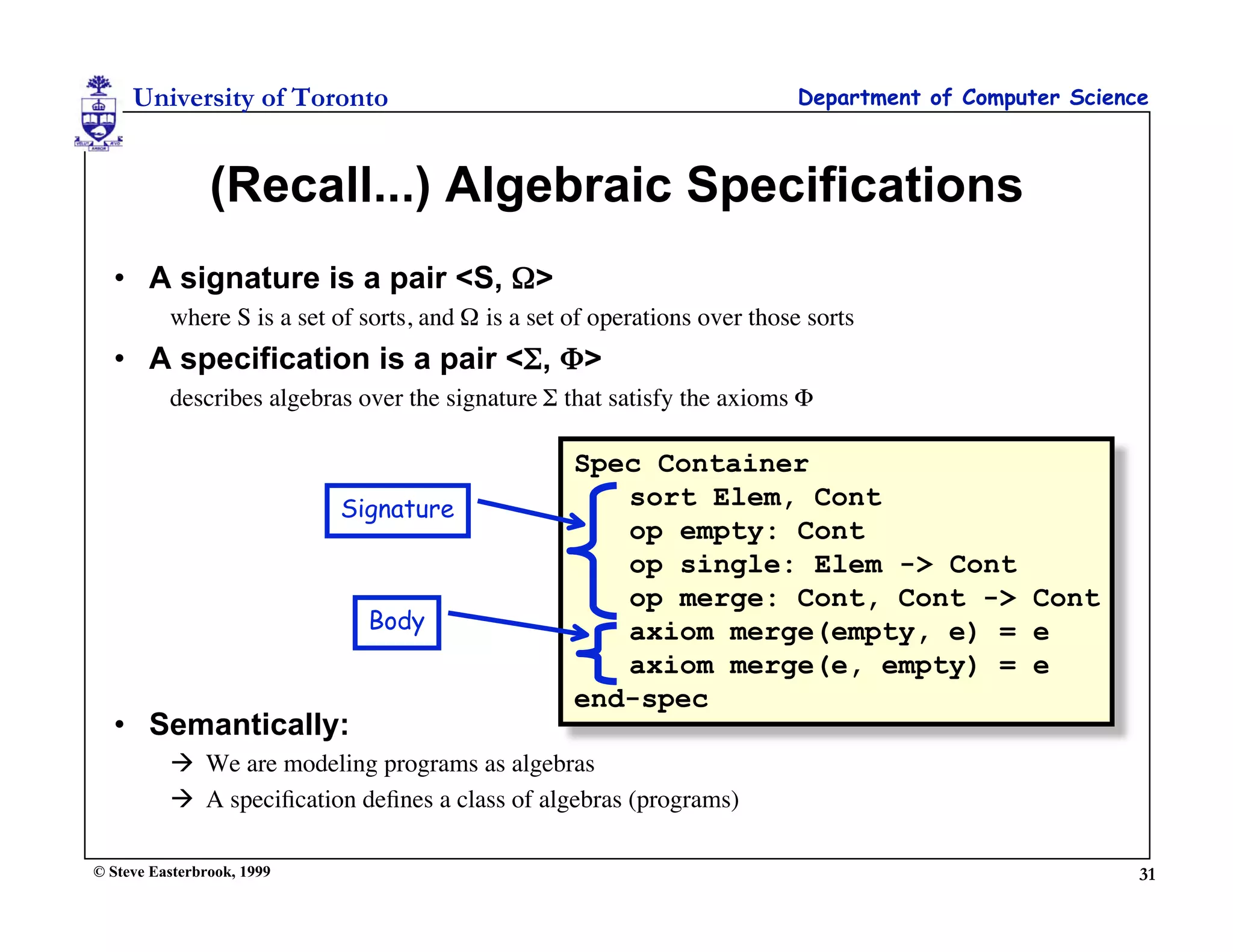 University of Toronto                                                  Department of Computer Science



                (Recall...) Algebraic Specifications
  • A signature is a pair <S, Ω>
          where S is a set of sorts, and Ω is a set of operations over those sorts
  • A specification is a pair <Σ, Φ>
          describes algebras over the signature Σ that satisfy the axioms Φ

                                                    Spec Container
                            Signature                  sort Elem, Cont
                                                       op empty: Cont
                                                       op single: Elem -> Cont
                                                       op merge: Cont, Cont -> Cont
                              Body                     axiom merge(empty, e) = e
                                                       axiom merge(e, empty) = e
                                                    end-spec
  • Semantically:
           We are modeling programs as algebras
           A speciﬁcation deﬁnes a class of algebras (programs)

© Steve Easterbrook, 1999                                                                                31
 
