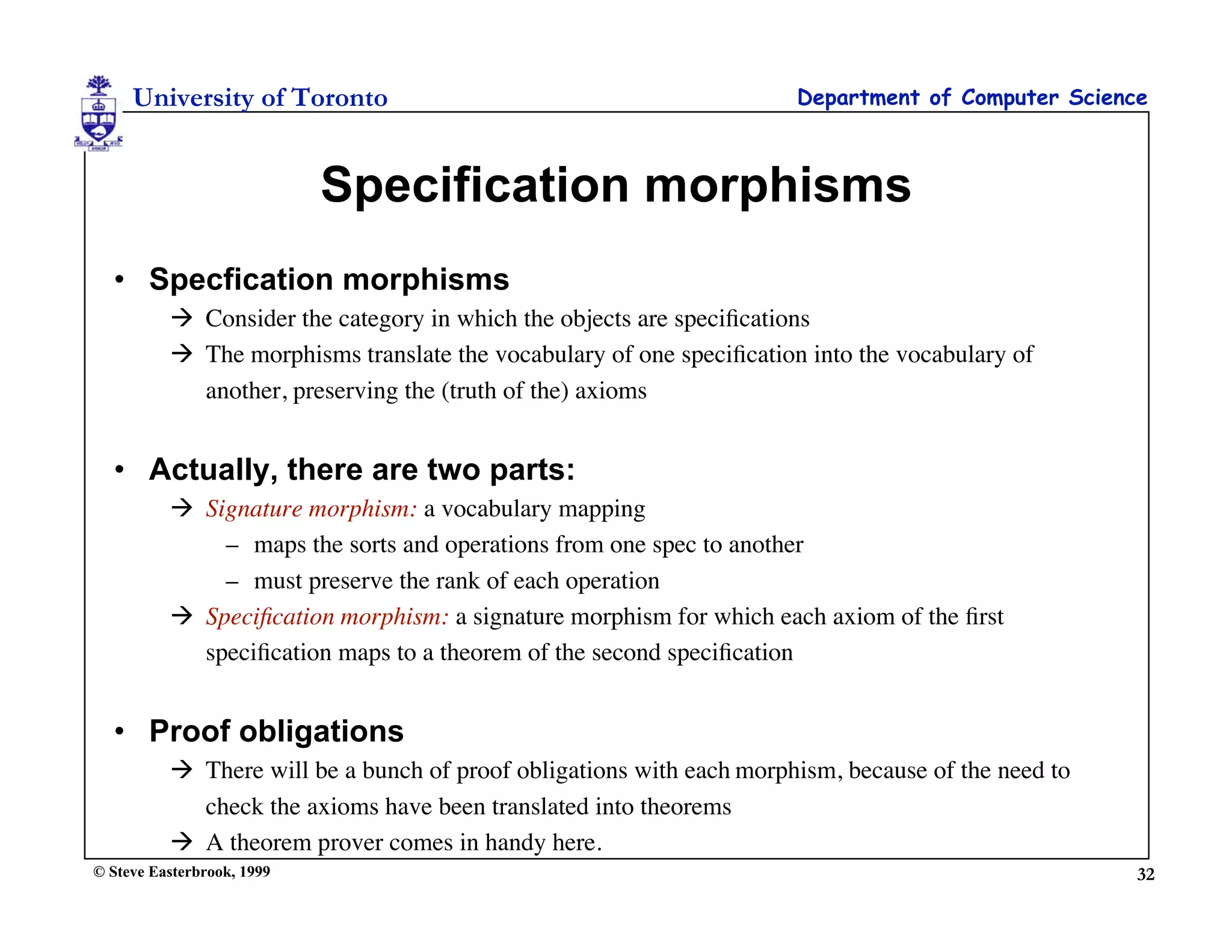 University of Toronto                                            Department of Computer Science



                            Specification morphisms
  • Specfication morphisms
           Consider the category in which the objects are speciﬁcations
           The morphisms translate the vocabulary of one speciﬁcation into the vocabulary of
            another, preserving the (truth of the) axioms


  • Actually, there are two parts:
           Signature morphism: a vocabulary mapping
              – maps the sorts and operations from one spec to another
              – must preserve the rank of each operation
           Speciﬁcation morphism: a signature morphism for which each axiom of the ﬁrst
            speciﬁcation maps to a theorem of the second speciﬁcation


  • Proof obligations
           There will be a bunch of proof obligations with each morphism, because of the need to
            check the axioms have been translated into theorems
           A theorem prover comes in handy here.
© Steve Easterbrook, 1999                                                                           32
 