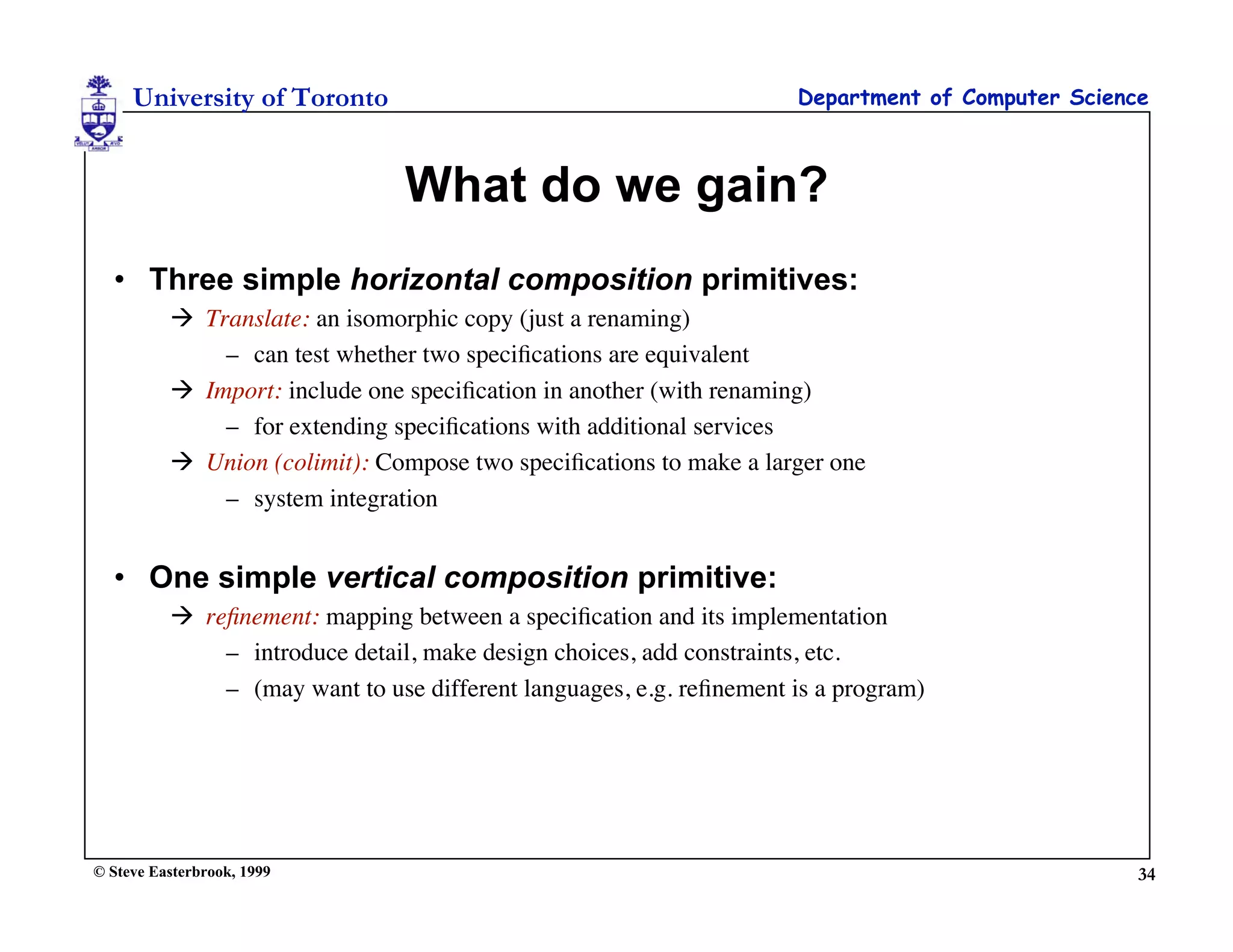 University of Toronto                                           Department of Computer Science



                                What do we gain?
  • Three simple horizontal composition primitives:
           Translate: an isomorphic copy (just a renaming)
              – can test whether two speciﬁcations are equivalent
           Import: include one speciﬁcation in another (with renaming)
              – for extending speciﬁcations with additional services
           Union (colimit): Compose two speciﬁcations to make a larger one
              – system integration


  • One simple vertical composition primitive:
           reﬁnement: mapping between a speciﬁcation and its implementation
              – introduce detail, make design choices, add constraints, etc.
              – (may want to use different languages, e.g. reﬁnement is a program)




© Steve Easterbrook, 1999                                                                         34
 