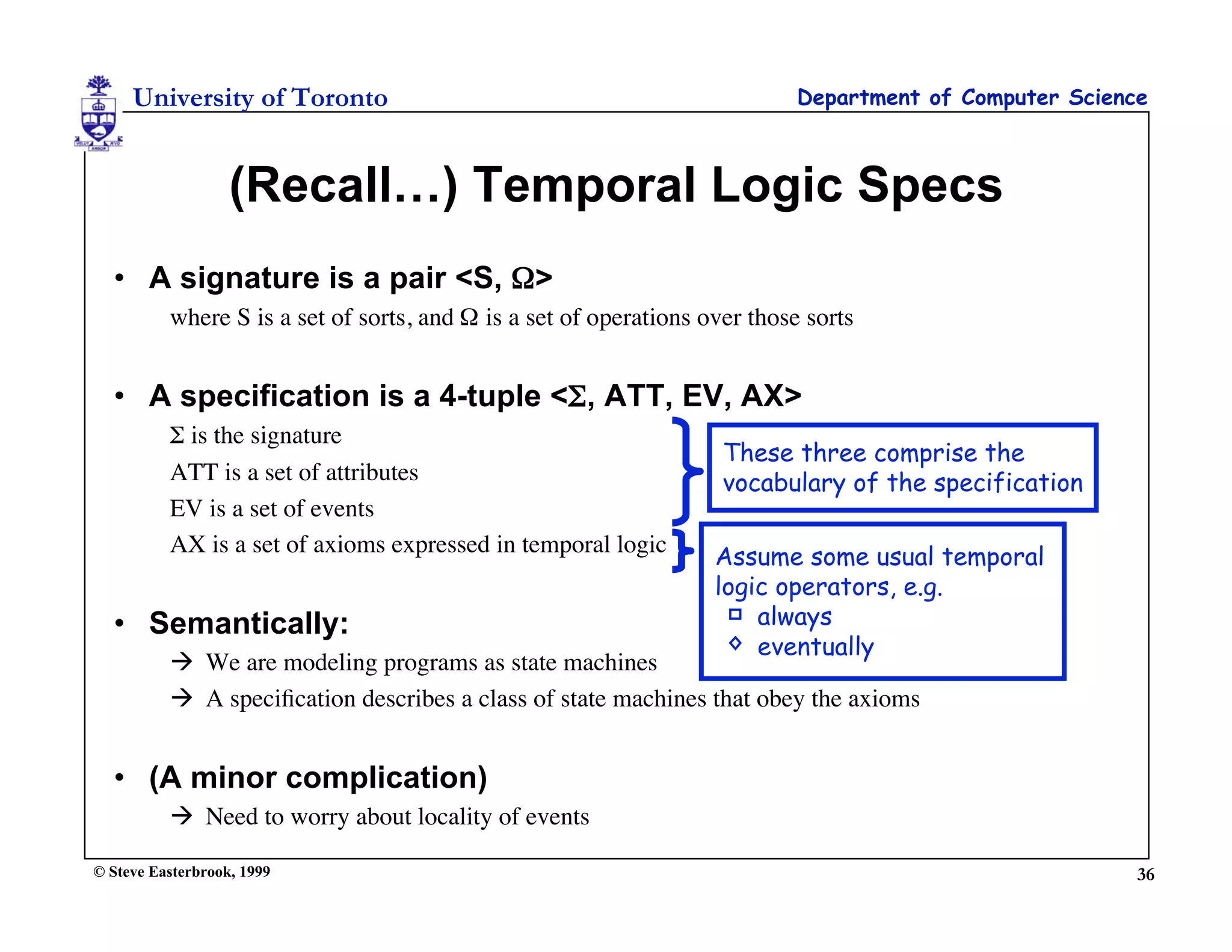 University of Toronto                                                  Department of Computer Science



                   (Recall…) Temporal Logic Specs
  • A signature is a pair <S, Ω>
          where S is a set of sorts, and Ω is a set of operations over those sorts


  • A specification is a 4-tuple <Σ, ATT, EV, AX>
          Σ is the signature
                                                                    These three comprise the
          ATT is a set of attributes                                vocabulary of the specification
          EV is a set of events
          AX is a set of axioms expressed in temporal logic
                                                                   Assume some usual temporal
                                                                   logic operators, e.g.
  • Semantically:                                                      always
                                                                       eventually
           We are modeling programs as state machines
           A speciﬁcation describes a class of state machines that obey the axioms


  • (A minor complication)
           Need to worry about locality of events

© Steve Easterbrook, 1999                                                                                36
 