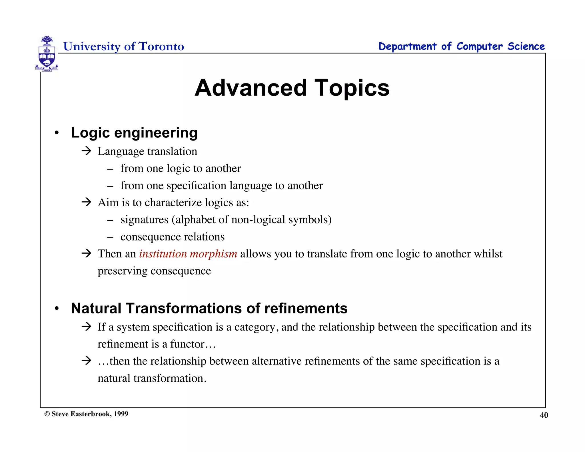 University of Toronto                                              Department of Computer Science



                                  Advanced Topics
  • Logic engineering
           Language translation
              – from one logic to another
              – from one speciﬁcation language to another
           Aim is to characterize logics as:
              – signatures (alphabet of non-logical symbols)
              – consequence relations
           Then an institution morphism allows you to translate from one logic to another whilst
            preserving consequence


  • Natural Transformations of refinements
           If a system speciﬁcation is a category, and the relationship between the speciﬁcation and its
            reﬁnement is a functor…
           …then the relationship between alternative reﬁnements of the same speciﬁcation is a
            natural transformation.

© Steve Easterbrook, 1999                                                                                   40
 