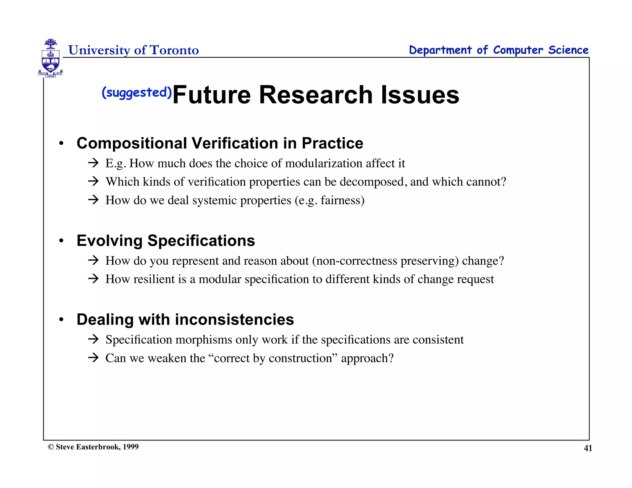 University of Toronto                                            Department of Computer Science


              (suggested)
                            Future Research Issues
  • Compositional Verification in Practice
           E.g. How much does the choice of modularization affect it
           Which kinds of veriﬁcation properties can be decomposed, and which cannot?
           How do we deal systemic properties (e.g. fairness)


  • Evolving Specifications
           How do you represent and reason about (non-correctness preserving) change?
           How resilient is a modular speciﬁcation to different kinds of change request


  • Dealing with inconsistencies
           Speciﬁcation morphisms only work if the speciﬁcations are consistent
           Can we weaken the “correct by construction” approach?




© Steve Easterbrook, 1999                                                                          41
 