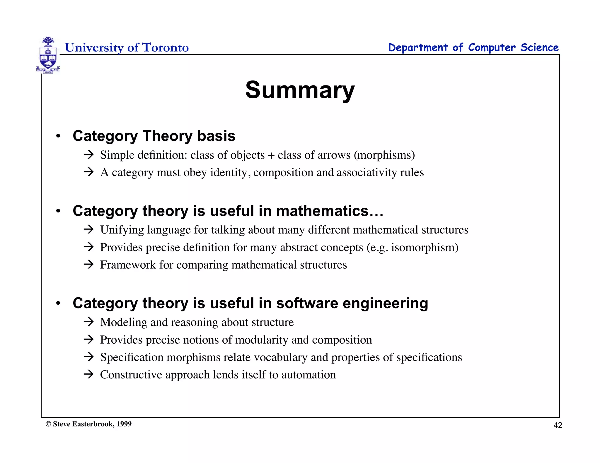 University of Toronto                                              Department of Computer Science



                                           Summary
  • Category Theory basis
           Simple deﬁnition: class of objects + class of arrows (morphisms)
           A category must obey identity, composition and associativity rules


  • Category theory is useful in mathematics…
           Unifying language for talking about many different mathematical structures
           Provides precise deﬁnition for many abstract concepts (e.g. isomorphism)
           Framework for comparing mathematical structures


  • Category theory is useful in software engineering
              Modeling and reasoning about structure
              Provides precise notions of modularity and composition
              Speciﬁcation morphisms relate vocabulary and properties of speciﬁcations
              Constructive approach lends itself to automation


© Steve Easterbrook, 1999                                                                            42
 
