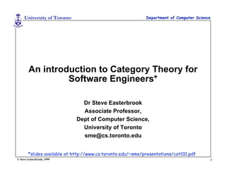 University of Toronto                                   Department of Computer Science




        An introduction to Category Theory for
                 Software Engineers*

                               Dr Steve Easterbrook
                               Associate Professor,
                             Dept of Computer Science,
                               University of Toronto
                               sme@cs.toronto.edu


        *slides available at http://www.cs.toronto.edu/~sme/presentations/cat101.pdf
© Steve Easterbrook, 1999                                                                 1
 