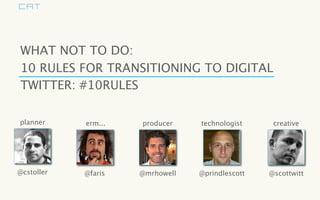 WHAT NOT TO DO:
10 RULES FOR TRANSITIONING TO DIGITAL
TWITTER: #10RULES

planner     erm...   producer    technologist     creative




@cstoller   @faris   @mrhowell   @prindlescott   @scottwitt
 