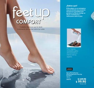 118
Cuidados intensivos que te darán
la sensación de caminar sobre las nubes
El Eucalipto es un antiséptico
natural,brinda una sensación
de frescura inmediata que
perdura.La Menta otorga un
efecto revitalizante y
refrescante sobre la piel.
Spray Revitalizante
Antitranspirante Feet Up
Comfort
150 ml
32372 $ 249.90
$ 99.90Puntos: 6.20
¿Sabías qué?
UNISEX
Para mejores
resultados, aplica
directamente al
interior de tus
zapatos.
 