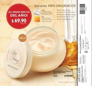 @OrilameMexico@mxorilame
OrilameMexico
Crema Nutritiva para Manos y
Cuerpo Milk & Honey
250 ml
31602 $ 219.90
$ 69.90Puntos: 4.34
¡EL MEJOR PRECIO
DEL AÑO!
801011
$69.90Puntos: 4.34
Hidrata hasta por 24 horas*
* Probado en 90 mujeres con piel seca.
Para manos y cuerpo
Suaviza y nutre intensamente
Extractos 100% ORGÁNICOS
Restaura la piel deshidratada
Deja un agradable aroma
LECHE
Contiene vitaminas,
minerales y proteínas
que hidratan tu piel.
MIEL
Ingrediente rico en
azúcar y ácido fólico que
revitalizan tus manos.
250 ml
OriflameMéxicoS.A.deC.V.
CasaMatriz
ParqueLiraNo.61,Col.SanMiguel
Chapultepec,Del.MiguelHidalgoC.P11850,
México,D.F.
Pedidosonline:
www.oriflame.com.mx
¿AúnnoerespartedeOriflame?
Conocemásyúneteen:
ConsultasyPedidos
0180000ORIFLAME
(018000067435263)Teléfono
Ustedesatendidopor
www.oriflame.mx
/OrilameOrilameLatinoamérica
 