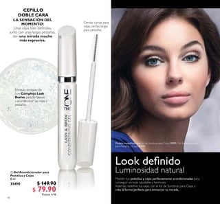 18
 Gel Acondicionador para
Pestañas y Cejas
8 ml
31490 $ 149.90
$ 79.90Puntos: 4.96
LA SENSACIÓN DEL
MOMENTO:
Unas cejas bien deinidas,
junto con unas largas pestañas,
dan una mirada mucho
más expresiva.

Modelo maquillada con: Kit de Sombras para Cejas 32031, Gel Acondicionador
para Pestañas y Cejas 31490.
 
