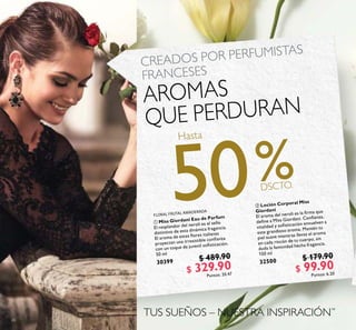 26
 Loción Corporal Miss
Giordani
El aroma del neroli es la irma que
deine a Miss Giordani. Conianza,
vitalidad y soisticación envuelven a
este grandioso aroma. Mantén tu
piel suave mientras llevas el aroma
en cada rincón de tu cuerpo, sin
duda la feminidad hecha fragancia.
150 ml
32500 $ 179.90
$ 99.90
Puntos: 6.20
 Miss Giordani Eau de Parfum
El resplandor del neroli es el sello
distintivo de esta dinámica fragancia.
El aroma de estas lores italianas
proyectan una irresistible conianza
con un toque de juvenil soisticación.
50 ml
30399 $ 489.90
$ 329.90
Puntos: 20.47
CREADOS POR PERFUMISTAS
FRANCESES
AROMAS
QUE PERDURAN
TUS SUEÑOS – NUESTRA INSPIRACIÓN™
FLORAL FRUTAL AMADERADA
Hasta
50
 