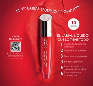 3
1
2
3
4
5 Suaviza y mantiene la
hidratación de los labios
Acabado mate duradero
Color intenso y saturado
Increíble textura mousse
súper ligera
Tonos impactantes
de temporada6
Brinda alta cobertura
EL LABIAL LÍQUIDO
QUE LO TIENE TODO
¡CAUSA
SENSACIÓN!
10TONOS
VIBRANTES
¡Conoce más de Lip Sensation!
Este es un código QR. Descarga una
aplicación lectora de códigos QR en tu
smartphone y escanea el código.
EL 1ER LABIAL LÍQUIDO DE ORIFLAME
 