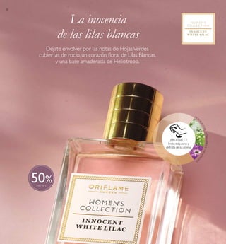 30
50
LILA
SBLANCAS·HOJASVERDES·HELIOTRO
PO
La inocencia
de las lilas blancas
Déjate envolver por las notas de HojasVerdes
cubiertas de rocío, un corazón loral de Lilas Blancas,
y una base amaderada de Heliotropo.
¡PRUÉBALO!
Frota esta zona y
disfruta de su aroma
 