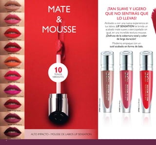 4
31944ToffeeCream
31944 Toffee Cream
31948 Plush Peach
31945SatinRose
31945 Satin Rose
31947 Red Velvet
32256 Soft Mulberry
32257 Boysenberry
31951 Rouge Suede
31950 Raspberry Cloud
31946CoralDream
31946 Coral Dream
31949 Pink Velour
MATE
&
MOUSSE
ALTO IMPACTO - MOUSSE DE LABIOS LIP SENSATION
10TONOS
VIBRANTES
Atrévete a vivir una nueva experiencia en
tus labios. LIP SENSATION te brinda un
acabado mate suave y aterciopelado sin
igual, en una increíble textura mousse.
¡Disfruta de la cobertura total y color
de larga duración!
¡TAN SUAVE Y LIGERO
QUE NO SENTIRÁS QUE
LO LLEVAS!
Moderno empaque con un
sutil acabado en forma de bala.
 