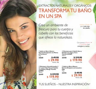 48
 Jabón en Barra Nature
Secrets Energizante con Menta
y Frambuesa
75 g
22668 $ 49.90
$ 29.90Puntos: 1.86
 Jabón en Barra Nature
Secrets Relajante con Lavanda e
Higo
75 g
23410 $ 49.90
$ 29.90Puntos: 1.86
 Shampoo y Acondicionador 2
en 1 para Todo Tipo de Cabello
con Jojoba y Mango Tamaño
JUMBO
750 ml
26449 $ 219.90
$ 119.90Puntos: 7.44
 Shampoo para Cabello Seco y
Dañado con Trigo y Coco
Tamaño JUMBO
750 ml
26448 $ 219.90
$ 119.90Puntos: 7.44
TUS SUEÑOS – NUESTRA INSPIRACIÓN™
Jojoba y Mango
para todo tipo
de cabello
Con aroma a Menta
y Frambuesa que
energiza tu cuerpo
EXTRACTOS NATURALESY ORGÁNICOS
TRANSFORMATU BAÑO
EN UN SPA
Crea un ambiente de
frescura para tu cuerpo y
cabello con los beneicios
que ofrece la naturaleza
 