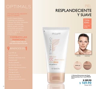 60
 Crema Correctora de Cutis
Antimanchas 9 en 1 con FPS 20
50 ml
30346 $ 289.90
$ 169.90Puntos: 10.54
30347 Medium30346 Light
9 1
Con FPS 20
Ilumina el cutis
Acabado mate todo el día
Suaviza la piel
Ayuda a prevenir
las manchas oscuras
Ayuda a disminuir los poros
Hidrata la piel
Corrige el tono
instantáneamente
Ayuda a prevenir el
envejecimiento prematuro
BENEFICIOS EN

DESPUÉSANTES
COMBATE LAS
MANCHAS
y obtén mucho más con
esta extraordinaria fórmula.
¿POR QUÉ MI PIEL NECESITA
UNA CC CREAM?
TODA
EDAD
TODO TIPO
DE PIEL
Las CC Creams (Colour
Correcting) son productos
multiusos que tienen hidratantes,
vitaminas y antioxidantes.
Además poseen una base
concentrada que ayuda a
combatir enrojecimientos,
manchas y signos de
envejecimiento.
 