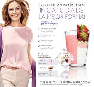 94
1 porción
de malteada
Natural Balance
¡Complementa tu
desayuno con la
alternativa Wellness!
Una nutrición 100% natural,
rica en ibra, que reducirá tu
ansiedad por el azúcar
Alimentos con bajo índice
glicémico
Más de 20 vitaminas y
minerales esenciales
Una buena dosis de
antioxidantes gracias a los
ingredientes naturales
Toma junto con tu
desayuno la alternativa
Wellness y obtendrás:
CON EL DESAYUNOWELLNESS
¡INICIATU DÍA DE
LA MEJOR FORMA!
 