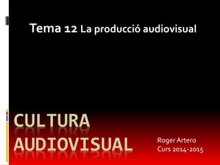 Tema 12 La producció audiovisual 
CULTURA 
AUDIOVISUAL 
Roger Artero 
Curs 2014-2015 
 