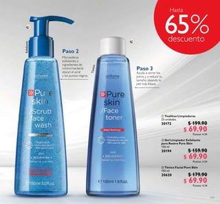 113
 Toallitas Limpiadoras
25 unidades.
30172 $ 199.90
$ 69.90Puntos: 4.34
 Tónico Facial Pure Skin
150 ml
20620 $ 179.90
$ 69.90Puntos: 4.34
 Gel Limpiador Exfoliante
para Rostro Pure Skin
150 ml
20194 $ 159.90
$ 69.90Puntos: 4.34
Exfoliante
Ayuda a cerrar los
poros y a reducir su
tamaño, dejando tu
piel más fresca.
Microesferas
exfoliantes e
ingredientes de
control bacterial
atacan el acné
y los puntos negros.
Tónico
Hasta
65
Paso 2
Paso 3
 
 