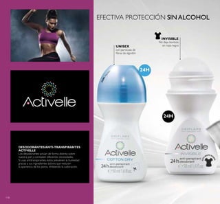 118
UNISEX
con partículas de
ibras de algodón
INVISIBLE
No deja residuos
en ropa negra
25281Algod
ón 24H
24H
EFECTIVA PROTECCIÓN SINALCOHOL
DESODORANTESANTI-TRANSPIRANTES
ACTIVELLE
Los desodorantes actúan de forma distinta sobre
nuestra piel y combaten diferentes necesidades.
Si usas antitranspirantes, estos previenen la humedad
gracias a sus ingredientes activos que reducen
la apariencia de los poros, inhibiendo la sudoración.
 