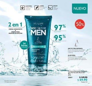 121
 Crema Hidratante Calmante
para Piel Sensible North for
Men
50 ml
32017 $ 149.90
$ 69.90Puntos: 4.34
NUEVO
%

Más de
50
24
horas
de hidratación*
95%
Piel suave y elástica*
97%
Previene irritación**
2en1
CREMA HIDRATANTE
&
CREMA PARA
DESPUÉS DEAFEITAR
ARCTIC PRO DEFENCE:
Rico en antioxidantes que protegen
la piel contra agresiones internas
y externas.
ALOEVERA:
Rico en proteínas y minerales
que hidratan y alivian la piel mientras
promueve su proceso de recuperación.
 