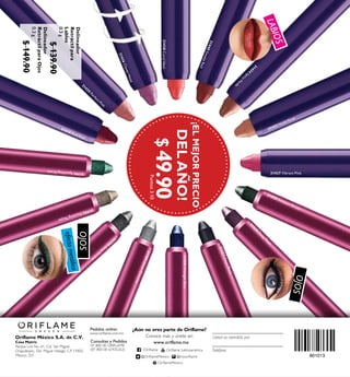 31437 Vibrant Pink
31433 Nude Rose
31434
SpicyN
ude
31440SmokeRed
31438CoralIdeal
31436CloverHaze
31435
Perfect Pink
31791SparklingGreen
31558MidnightBlue
31557OnyxBlack
31439 Real Red
31559 Amazon Green31792DazzlingTaupe
31790
G
reySm
oke
31560
D
eep
Plum
31789SilverChrome
801013
¡ELMEJORPRECIO
DELAÑO!
OJOS
OJOS
efectometálico
LABIOS
$49.90Puntos:3.10
Oriflame México S.A. de C.V.
Casa Matriz
Parque Lira No. 61, Col. San Miguel
Chapultepec, Del. Miguel Hidalgo C.P 11850,
México, D.F.
Pedidos online:
www.oriflame.com.mx
¿Aún no eres parte de Oriflame?
Conoce más y únete en:
Consultas y Pedidos
01 800 00 ORIFLAME
(01 800 00 67435263) Teléfono
Usted es atendido por
www.oriflame.mx
/Orilame Orilame Latinoamérica
Delineador
Retráctilpara
Labios
0.3g
$139.90
Delineador
RetráctilparaOjos
0.3g
$149.90
@OrilameMexico @mxorilame
OrilameMexico
 