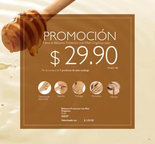 17
Bálsamo Protector con Miel
Orgánica
15 ml
32537
Suaviza Protege HumectaDismunuye
asperezas
Hidrata
Lleva el Bálsamo Protector con Miel Orgánica solo:
PROMOCIÓN
Por la compra de 1 producto de este catálogo
$ 29.90Puntos: 1.86
$ 139.90Valorizado en:
 