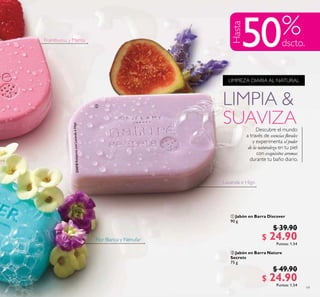 19
LIMPIA &
SUAVIZA
LIMPIEZA DIARIA AL NATURAL
Descubre el mundo
a través de esencias lorales
y experimenta el poder
de la naturaleza en tu piel
con exquisitos aromas
durante tu baño diario.
Frambuesa y Menta
Flor Blanca y Nénufar
Lavanda e Higo
Hasta
50
 Jabón en Barra Discover
90 g
$ 39.90
$ 24.90Puntos: 1.54
 Jabón en Barra Nature
Secrets
75 g
$ 49.90
$ 24.90Puntos: 1.54

 